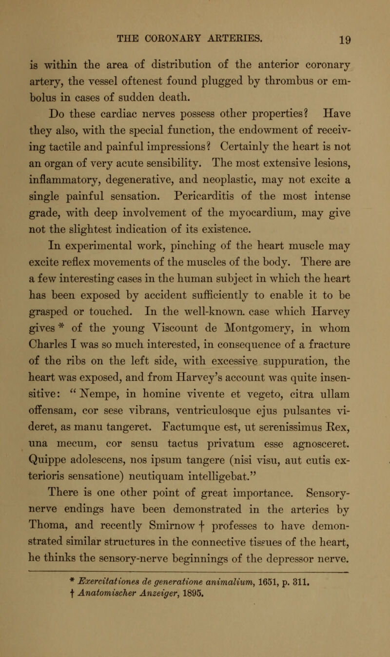 is within the area of distribution of the anterior coronary artery, the vessel oftenest found plugged by thrombus or em- bolus in cases of sudden death. Do these cardiac nerves possess other properties? Have they also, with the special function, the endowment of receiv- ing tactile and painful impressions? Certainly the heart is not an organ of very acute sensibility. The most extensive lesions, inflammatory, degenerative, and neoplastic, may not excite a single painful sensation. Pericarditis of the most intense grade, with deep involvement of the myocardium, may give not the slightest indication of its existence. In experimental work, pinching of the heart muscle may excite reflex movements of the muscles of the body. There are a few interesting cases in the human subject in which the heart has been exposed by accident sufliciently to enable it to be grasped or touched. In the well-known, case which Harvey gives * of the young Viscount de Montgomery, in whom Charles I was so much interested, in consequence of a fracture of the ribs on the left side, with excessive suppuration, the heart was exposed, and from Harvey's account was quite insen- sitive:  ISTempe, in homine vivente et vegeto, citra ullam offensam, cor sese vibrans, ventriculosque ejus pulsantes vi- deret, as manu tangeret. Factumque est, ut serenissimus Eex, una mecum, cor sensu tactus privatum esse agnosceret. Quippe adolescens, nos ipsum tangere (nisi visu, aut cutis ex- terioris sensatione) neutiquam intelligebat. There is one other point of great importance. Sensory- nerve endings have been demonstrated in the arteries by Thoma, and recently Smimow f professes to have demon- strated similar structures in the connective tissues of the heart, he thinks the sensory-nerve beginnings of the depressor nerve. * Exercitationes de generatione animalium, 1651, p. 311, f Anatomischer Anzeiger, 1895.