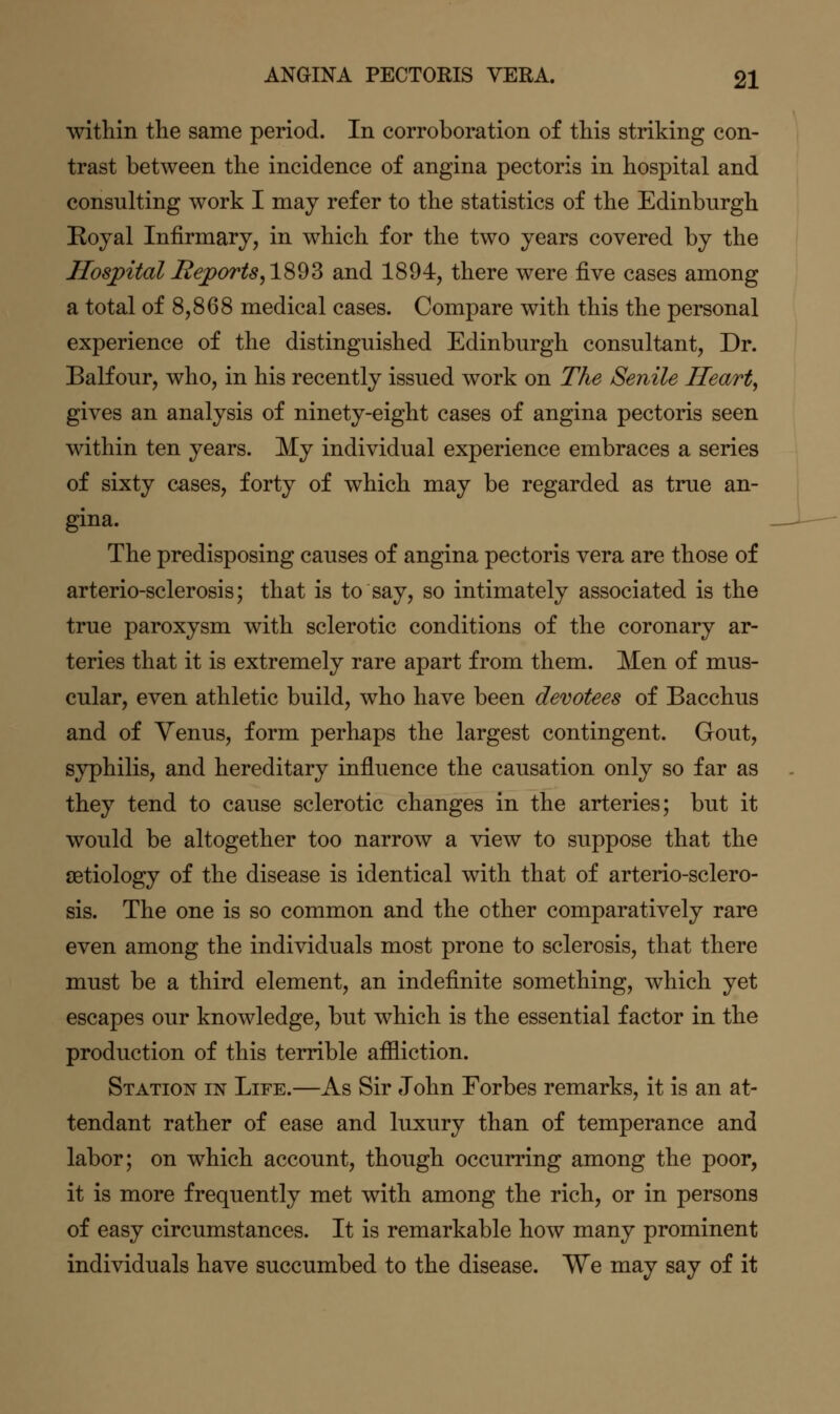 within the same period. In corroboration of this striking con- trast between the incidence of angina pectoris in hospital and consulting work I may refer to the statistics of the Edinburgh Royal Infirmary, in which for the two years covered by the HospitalBejports^lS^Z and 1894, there were five cases among a total of 8,868 medical cases. Compare with this the personal experience of the distinguished Edinburgh consultant. Dr. Balfour, who, in his recently issued work on The Senile Heart, gives an analysis of ninety-eight cases of angina pectoris seen within ten years. My individual experience embraces a series of sixty cases, forty of which may be regarded as true an- gina. The predisposing causes of angina pectoris vera are those of arterio-sclerosis; that is to say, so intimately associated is the true paroxysm with sclerotic conditions of the coronary ar- teries that it is extremely rare apart from them. Men of mus- cular, even athletic build, who have been devotees of Bacchus and of Yenus, form perhaps the largest contingent. Gout, syphilis, and hereditary influence the causation only so far as they tend to cause sclerotic changes in the arteries; but it would be altogether too narrow a ^dew to suppose that the cetiology of the disease is identical with that of arterio-sclero- sis. The one is so common and the other comparatively rare even among the individuals most prone to sclerosis, that there must be a third element, an indefinite something, which yet escapes our knowledge, but which is the essential factor in the production of this terrible aflliction. Station in Life.—As Sir John Forbes remarks, it is an at- tendant rather of ease and luxury than of temperance and labor; on which account, though occurring among the poor, it is more frequently met with among the rich, or in persons of easy circumstances. It is remarkable how many prominent individuals have succumbed to the disease. We may say of it