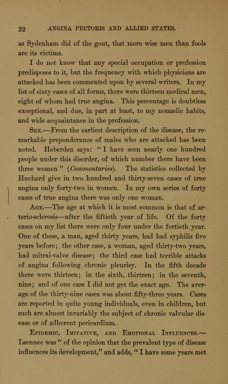 as Sydenham did of the gout, that more wise men than fools are its victims. I do not know that any special occupation or profession predisposes to it, but the frequency with which physicians are attacked has been commented upon by several writers. In my list of sixty cases of all forms, there were thirteen medical men, eight of whom had true angina. This percentage is doubtless exceptional, and due, in part at least, to my nomadic habits, and wide acquaintance in the profession. Sex.—From the earliest description of the disease, the re- markable preponderance of males who are attacked has been noted. Heberden says:  I have seen nearly one hundred people under this disorder, of which number there have been three women  {Commentaries). The statistics collected by Huchard give in two hundred and thirty-seven cases of true angina only forty-two in women. In my own series of forty cases of true angina there was only one woman. Age.—The age at which it is most common is that of ar- terio-sclerosis—after the fiftieth year of life. Of the forty cases on my list there were only four under the fortieth year. One of these, a man, aged thirty years, had had syphilis five years before; the other case, a woman, aged thirty-two years, had mitral-valve disease; the third case had terrible attacks of angina following chronic pleurisy. In the fifth decade there were thirteen; in the sixth, thirteen; in the seventh, nine; and of one case I did not get the exact age. The aver- age of the thirty-nine cases was about fifty-three years. Cases are reported in quite young individuals, even in children, but such are almost invariably the subject of chronic valvular dis- ease or of adherent pericardium. Epidemic, Imitative, and Emotional Influences.— Laennec was  of the opinion that the prevalent type of disease influences its development, and adds,  I have some years met