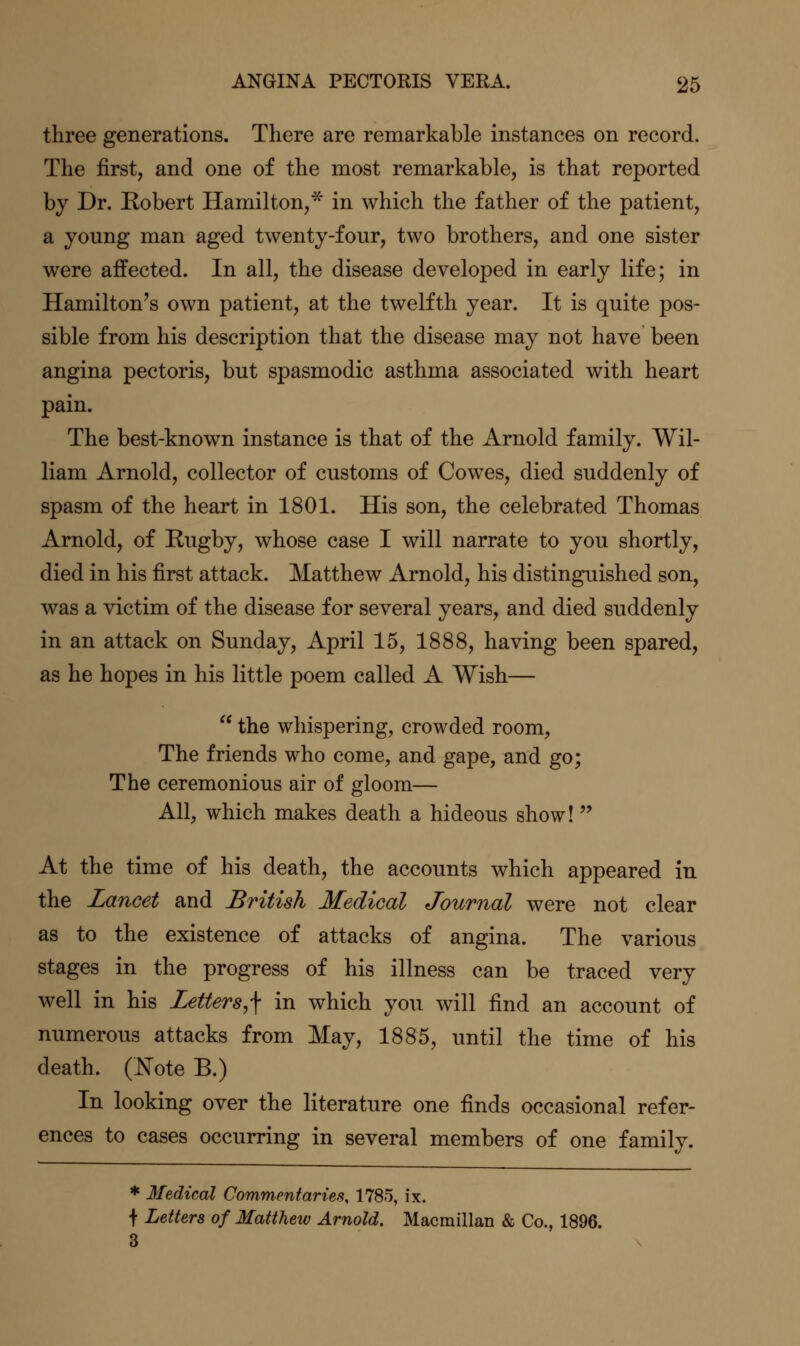 three generations. There are remarkable instances on record. The first, and one of the most remarkable, is that reported by Dr. Eobert Hamilton,^ in which the father of the patient, a young man aged twenty-four, two brothers, and one sister were affected. In all, the disease developed in early life; in Hamilton's own patient, at the twelfth year. It is quite pos- sible from his description that the disease may not have been angina pectoris, but spasmodic asthma associated with heart pain. The best-known instance is that of the Arnold family. Wil- liam Arnold, collector of customs of Cowes, died suddenly of spasm of the heart in 1801. His son, the celebrated Thomas Arnold, of Rugby, whose case I will narrate to you shortly, died in his first attack, Matthew Arnold, his distinguished son, was a victim of the disease for several years, and died suddenly in an attack on Sunday, April 15, 1888, having been spared, as he hopes in his little poem called A Wish—  the whispering, crowded room, The friends who come, and gape, and go; The ceremonious air of gloom— All, which makes death a hideous show! At the time of his death, the accounts which appeared in the Lancet and British Medical Journal were not clear as to the existence of attacks of angina. The various stages in the progress of his illness can be traced very well in his Letters,^ in which you will find an account of numerous attacks from May, 1885, until the time of his death. (JSTote B.) In looking over the literature one finds occasional refer- ences to cases occurring in several members of one family. * Medical Commentaries, 1785, ix. f Letters of Matthew Arnold. Macmillan & Co., 1896. 3
