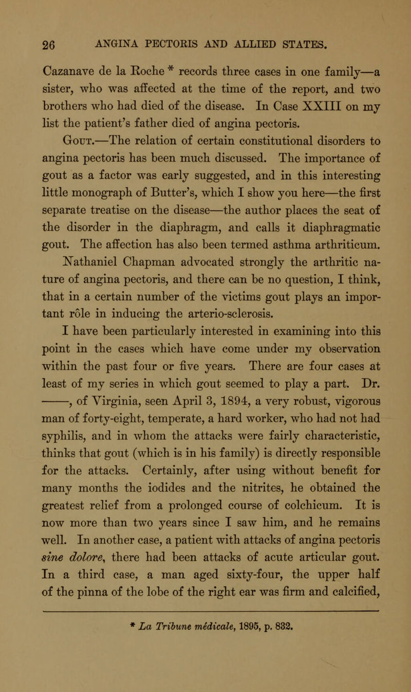 Cazanave de la Eoche * records three cases in one family—a sister, who was affected at the time of the report, and two brothers who had died of the disease. In Case XXIII on my list the patient's father died of angina pectoris. Gout.—The relation of certain constitutional disorders to angina pectoris has been much discussed. The importance of gout as a factor was early suggested, and in this interesting little monograph of Butter's, which I show you here—the first separate treatise on the disease—the author places the seat of the disorder in the diaphragm, and calls it diaphragmatic gout. The affection has also been termed asthma arthriticum. N'athaniel Chapman advocated strongly the arthritic na- ture of angina pectoris, and there can be no question, I think, that in a certain number of the victims gout plays an impor- tant role in inducing the arterio-sclerosis. I have been particularly interested in examining into this point in the cases which have come under my observation within the past four or ^Ye years. There are four cases at least of my series in which gout seemed to play a part. Dr. , of Virginia, seen April 3, 1894, a very robust, vigorous man of forty-eight, temperate, a hard worker, who had not had syphilis, and in whom the attacks were fairly characteristic, thinks that gout (which is in his family) is directly responsible for the attacks. Certainly, after using without benefit for many months the iodides and the nitrites, he obtained the greatest relief from a prolonged course of colchicum. It is now more than two years since I saw him, and he remains well. In another case, a patient with attacks of angina pectoris sine dolore, there had been attacks of acute articular gout. In a third case, a man aged sixty-four, the upper half of the pinna of the lobe of the right ear was firm and calcified, * La Tribune medicale, 1895, p. 833.