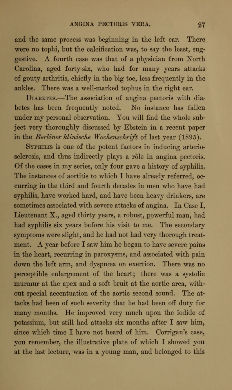 and the same process was beginning in the left ear. There were no tophi, but the calcification was, to say the least, sug- gestive. A fourth case was that of a physician from I^orth Carolina, aged forty-six, who had for many years attacks of gouty arthritis, chiefly in the big toe, less frequently in the ankles. There was a well-marked tophus in the right ear. Diabetes.—The association of angina pectoris with dia- betes has been frequently noted. 'No instance has fallen under my personal observation. You will find the whole sub- ject very thoroughly discussed by Ebstein in a recent paper in the Berliner hlinische Wochenschrift of last year (1895). Syphilis is one of the potent factors in inducing arterio- sclerosis, and thus indirectly plays a role in angina pectoris. Of the cases in my series, only four gave a history of syphilis. The instances of aortitis to which I have already referred, oc- curring in the third and fourth decades in men who have had syphilis, have worked hard, and have been heavy drinkers, are sometimes associated with severe attacks of angina. In Case I, Lieutenant X., aged thirty years, a robust, powerful man, had had syphilis six years before his visit to me. The secondary symptoms were slight, and he had not had very thorough treat- ment. A year before I saw him he began to have severe pains in the heart, recurring in paroxysms, and associated with pain down the left arm, and dyspnoea on exertion. There was no perceptible enlargement of the heart; there was a systolic murmur at the apex and a soft bruit at the aortic area, with- out special accentuation of the aortic second sound. The at- tacks had been of such severity that he had been off duty for many months. He improved very much upon the iodide of potassium, but still had attacks six months after I saw him, since which time I have not heard of him. Corrigan's case, you remember, the illustrative plate of which I showed you at the last lecture, was in a young man, and belonged to this