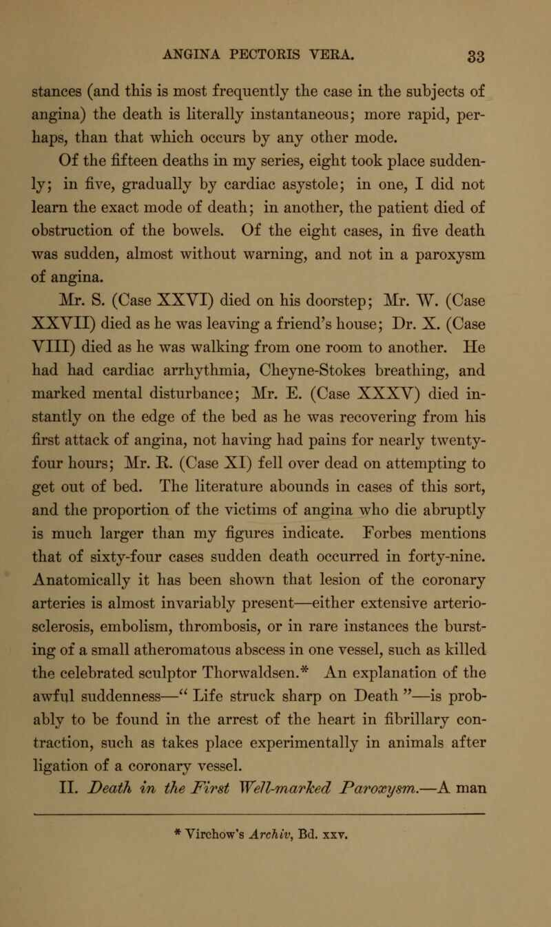 stances (and this is most frequently the case in the subjects of angina) the death is literally instantaneous; more rapid, per- haps, than that which occurs by any other mode. Of the fifteen deaths in my series, eight took place sudden- ly; in five, gradually by cardiac asystole; in one, I did not learn the exact mode of death; in another, the patient died of obstruction of the bowels. Of the eight cases, in five death was sudden, almost without warning, and not in a paroxysm of angina. Mr. S. (Case XXVI) died on his doorstep; Mr. W. (Case XXVII) died as he was leaving a friend's house; Dr. X. (Case YIII) died as he was walking from one room to another. He had had cardiac arrhythmia, Cheyne-Stokes breathing, and marked mental disturbance; Mr. E. (Case XXXY) died in- stantly on the edge of the bed as he was recovering from his first attack of angina, not having had pains for nearly twenty- four hours; Mr. E. (Case XI) fell over dead on attempting to get out of bed. The literature abounds in cases of this sort, and the proportion of the victims of angina who die abruptly is much larger than my figures indicate. Forbes mentions that of sixty-four cases sudden death occurred in forty-nine. Anatomically it has been shown that lesion of the coronary arteries is almost invariably present—either extensive arterio- sclerosis, embolism, thrombosis, or in rare instances the burst- ing of a small atheromatous abscess in one vessel, such as killed the celebrated sculptor Thorwaldsen.* An explanation of the awful suddenness— Life struck sharp on Death —is prob- ably to be found in the arrest of the heart in fibrillary con- traction, such as takes place experimentally in animals after ligation of a coronary vessel. II. Death in the First Well-marlced Paroxysm.—A man * Virchow's ArcMv, Bd. xxv.