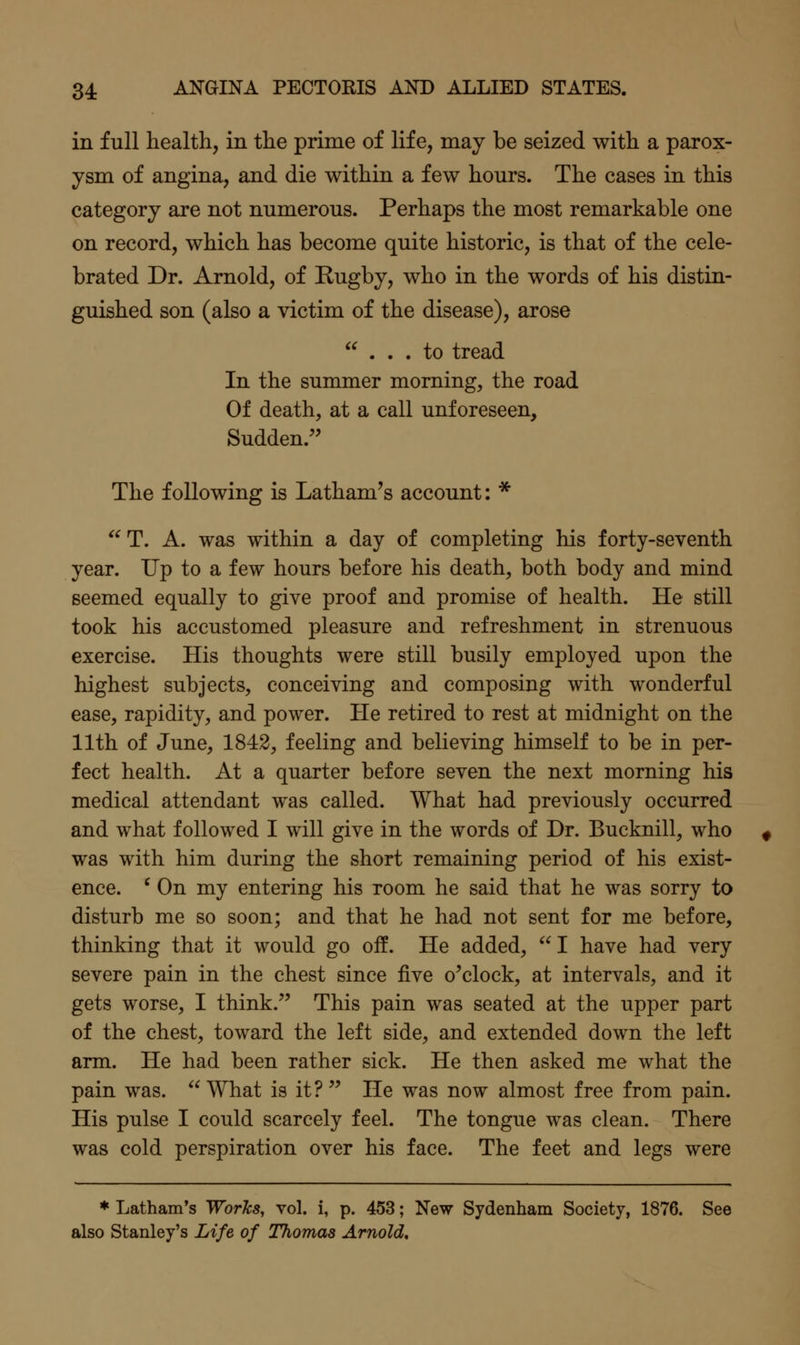 in full health, in the prime of life, may be seized with a parox- ysm of angina, and die within a few hours. The cases in this category are not numerous. Perhaps the most remarkable one on record, which has become quite historic, is that of the cele- brated Dr. Arnold, of Kugby, who in the words of his distin- guished son (also a victim of the disease), arose ... to tread In the summer morning, the road Of death, at a call unforeseen. Sudden.'' The following is Latham's account: * T. A. was within a day of completing his forty-seventh year. Up to a few hours before his death, both body and mind seemed equally to give proof and promise of health. He still took his accustomed pleasure and refreshment in strenuous exercise. His thoughts were still busily employed upon the highest subjects, conceiving and composing with wonderful ease, rapidity, and power. He retired to rest at midnight on the 11th of June, 1842, feeling and believing himself to be in per- fect health. At a quarter before seven the next morning his medical attendant was called. What had previously occurred and what followed I will give in the words of Dr. Bucknill, who was with him during the short remaining period of his exist- ence. ' On my entering his room he said that he was sorry to disturb me so soon; and that he had not sent for me before, thinking that it would go off. He added,  I have had very severe pain in the chest since five o'clock, at intervals, and it gets worse, I think. This pain was seated at the upper part of the chest, toward the left side, and extended down the left arm. He had been rather sick. He then asked me what the pain was.  What is it?  He was now almost free from pain. His pulse I could scarcely feel. The tongue was clean. There was cold perspiration over his face. The feet and legs were * Latham's Worlcs, vol. i, p. 453; New Sydenham Society, 1876. See also Stanley's Life of Thomas Arnold,