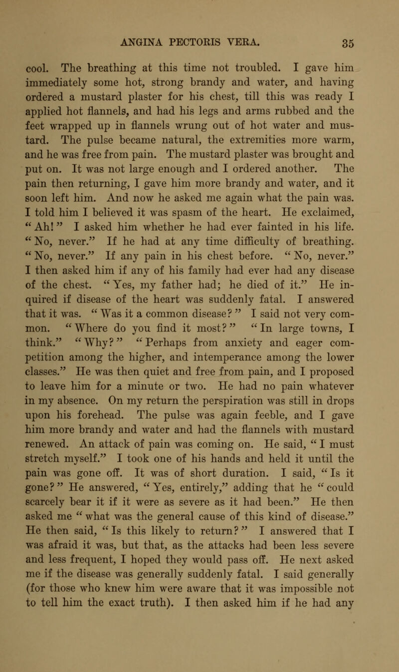 cool. The breathing at this time not troubled. I gave him immediately some hot, strong brandy and water, and having ordered a mustard plaster for his chest, till this was ready I applied hot flannels, and had his legs and arms rubbed and the feet wrapped up in flannels wrung out of hot water and mus- tard. The pulse became natural, the extremities more warm, and he was free from pain. The mustard plaster was brought and put on. It was not large enough and I ordered another. The pain then returning, I gave him more brandy and water, and it soon left him. And now he asked me again what the pain was. I told him I believed it was spasm of the heart. He exclaimed,  Ah! I asked him whether he had ever fainted in his life.  No, never. If he had at any time difficulty of breathing.  No, never. If any pain in his chest before.  No, never. I then asked him if any of his family had ever had any disease of the chest.  Yes, my father had; he died of it. He in- quired if disease of the heart was suddenly fatal. I answered that it was.  Was it a common disease?  I said not very com- mon.  Where do you find it most ?   In large towns, I think.  Why ?   Perhaps from anxiety and eager com- petition among the higher, and intemperance among the lower classes. He was then quiet and free from pain, and I proposed to leave him for a minute or two. He had no pain whatever in my absence. On my return the perspiration was still in drops upon his forehead. The pulse was again feeble, and I gave him more brandy and water and had the flannels with mustard renewed. An attack of pain was coming on. He said,  I must stretch myself. I took one of his hands and held it until the pain was gone off. It was of short duration. I said,  Is it gone? He answered, Yes, entirely, adding that he could scarcely bear it if it were as severe as it had been. He then asked me  what was the general cause of this kind of disease. He then said, Is this likely to return? I answered that I was afraid it was, but that, as the attacks had been less severe and less frequent, I hoped they would pass off. He next asked me if the disease was generally suddenly fatal. I said generally (for those who knew him were aware that it was impossible not to tell him the exact truth). I then asked him if he had any