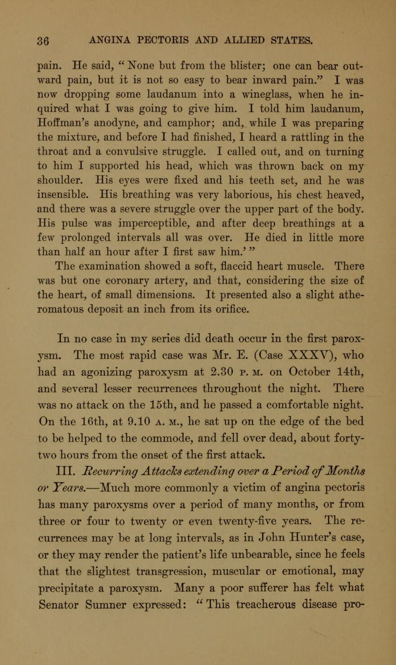 pain. He said,  None but from the blister; one can bear out- ward pain, but it is not so easy to bear inward pain.'' I was now dropping some laudanum into a wineglass, when he in- quired what I was going to give him. I told him laudanum, Hoffman's anodyne, and camphor; and, while I was preparing the mixture, and before I had finished, I heard a rattling in the throat and a convulsive struggle. I called out, and on turning to him I supported his head, which was thrown back on my shoulder. His eyes were fixed and his teeth set, and he was insensible. His breathing was very laborious, his chest heaved, and there was a severe struggle over the upper part of the body. His pulse was imperceptible, and after deep breathings at a few prolonged intervals all was over. He died in little more than half an hour after I first saw him.' The examination showed a soft, flaccid heart muscle. There was but one coronary artery, and that, considering the size of the heart, of small dimensions. It presented also a slight athe- romatous deposit an inch from its orifice. In no case in my series did death occur in the first parox- ysm. The most rapid case was Mr. E. (Case XXXY), who had an agonizing paroxysm at 2.30 p. m. on October 14th, and several lesser recurrences throughout the night. There was no attack on the 15th, and he passed a comfortable night. On the 16th, at 9.10 a. m., he sat up on the edge of the bed to be helped to the commode, and fell over dead, about forty- two hours from the onset of the first attack. III. Recurring Attacks extending over a Period of Months or Years.—Much more commonly a victim of angina pectoris has many paroxysms over a period of many months, or from three or four to twenty or even twenty-five years. The re- currences may be at long intervals, as in John Hunter's case, or they may render the patient's life unbearable, since he feels that the slightest transgression, muscular or emotional, may precipitate a paroxysm. Many a poor sufferer has felt what Senator Sumner expressed: This treacherous disease pro-