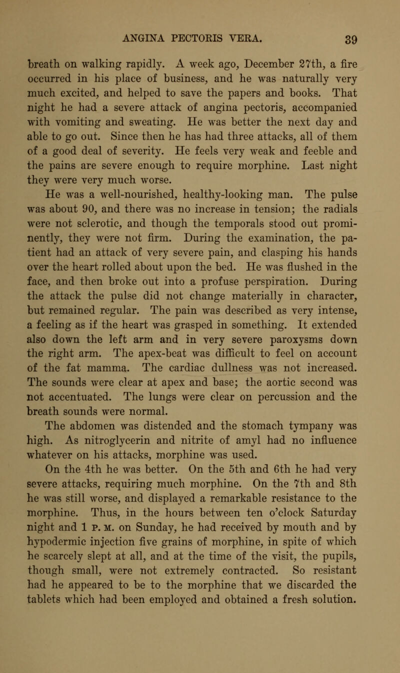 breath on walking rapidly. A week ago, December 27th, a fire occurred in his place of business, and he was naturally very much excited, and helped to save the papers and books. That night he had a severe attack of angina pectoris, accompanied with vomiting and sweating. He was better the next day and able to go out. Since then he has had three attacks, all of them of a good deal of severity. He feels very weak and feeble and the pains are severe enough to require morphine. Last night they were very much worse. He was a well-nourished, healthy-looking man. The pulse was about 90, and there was no increase in tension; the radials were not sclerotic, and though the temporals stood out promi- nently, they were not firm. During the examination, the pa- tient had an attack of very severe pain, and clasping his hands over the heart rolled about upon the bed. He was flushed in the face, and then broke out into a profuse perspiration. During the attack the pulse did not change materially in character, but remained regular. The pain was described as very intense, a feeling as if the heart was grasped in something. It extended also down the left arm and in very severe paroxysms down the right arm. The apex-beat was difficult to feel on account of the fat mamma. The cardiac dullness was not increased. The sounds were clear at apex and base; the aortic second was not accentuated. The lungs were clear on percussion and the breath sounds were normal. The abdomen was distended and the stomach tympany was high. As nitroglycerin and nitrite of amyl had no influence whatever on his attacks, morphine was used. On the 4th he was better. On the 5th and 6th he had very severe attacks, requiring much morphine. On the 7th and 8th he was still worse, and displayed a remarkable resistance to the morphine. Thus, in the hours between ten o'clock Saturday night and 1 P. M. on Sunday, he had received by mouth and by hypodermic injection five grains of morphine, in spite of which he scarcely slept at all, and at the time of the visit, the pupils, though small, were not extremely contracted. So resistant had he appeared to be to the morphine that we discarded the tablets which had been employed and obtained a fresh solution.