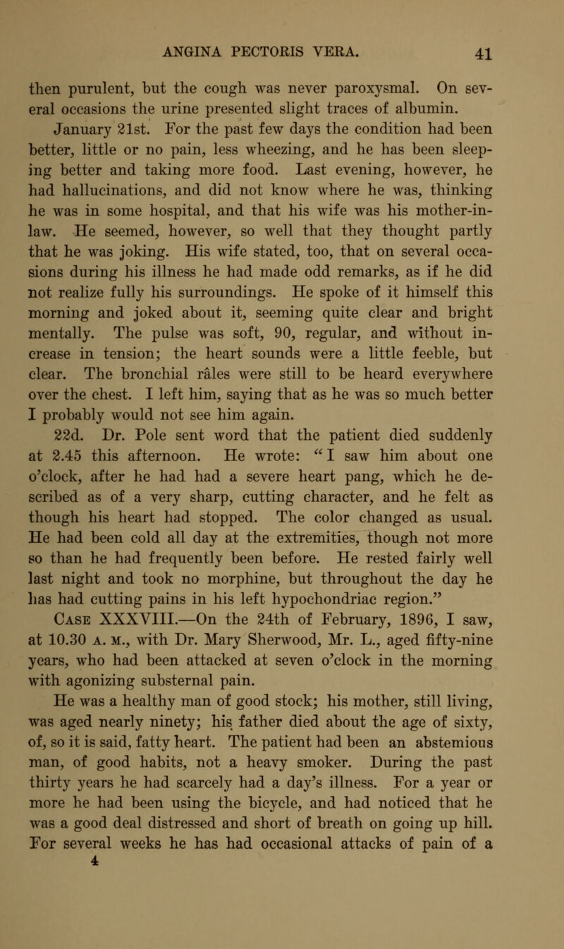 then purulent, but the cough was never paroxysmal. On sev- eral occasions the urine presented slight traces of albumin. January 21st. For the past few days the condition had been better, little or no pain, less wheezing, and he has been sleep- ing better and taking more food. Last evening, however, he had hallucinations, and did not know where he was, thinking he was in some hospital, and that his wife was his mother-in- law. He seemed, however, so well that they thought partly that he was joking. His wife stated, too, that on several occa- sions during his illness he had made odd remarks, as if he did not realize fully his surroundings. He spoke of it himself this morning and joked about it, seeming quite clear and bright mentally. The pulse was soft, 90, regular, and without in- crease in tension; the heart sounds were a little feeble, but clear. The bronchial rales were still to be heard everywhere over the chest. I left him, saying that as he was so much better I probably would not see him again. 22d. Dr. Pole sent word that the patient died suddenly at 2.45 this afternoon. He wrote: I saw him about one o'clock, after he had had a severe heart pang, which he de- scribed as of a very sharp, cutting character, and he felt as though his heart had stopped. The color changed as usual. He had been cold all day at the extremities, though not more so than he had frequently been before. He rested fairly well last night and took no morphine, but throughout the day he lias had cutting pains in his left hypochondriac region. Case XXXVIII.—On the 24th of February, 1896, I saw, at 10.30 A. M., with Dr. Mary Sherwood, Mr. L., aged fifty-nine years, who had been attacked at seven o'clock in the morning with agonizing substernal pain. He was a healthy man of good stock; his mother, still living, was aged nearly ninety; his father died about the age of sixty, of, so it is said, fatty heart. The patient had been an abstemious man, of good habits, not a heavy smoker. During the past thirty years he had scarcely had a day's illness. For a year or more he had been using the bicycle, and had noticed that he was a good deal distressed and short of breath on going up hill. For several weeks he has had occasional attacks of pain of a 4