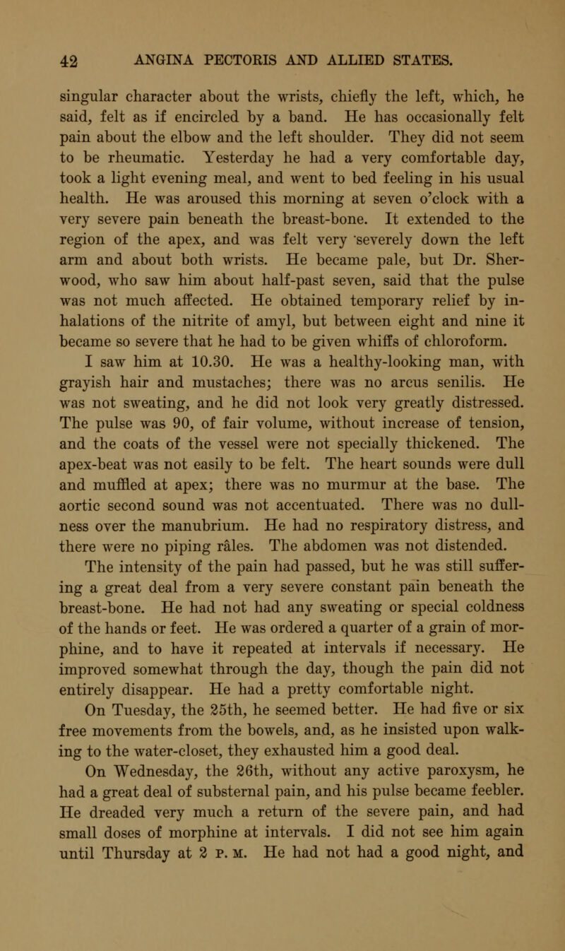 singular character about the wrists, chiefly the left, which, he said, felt as if encircled by a band. He has occasionally felt pain about the elbow and the left shoulder. They did not seem to be rheumatic. Yesterday he had a very comfortable day, took a light evening meal, and went to bed feeling in his usual health. He was aroused this morning at seven o'clock with a very severe pain beneath the breast-bone. It extended to the region of the apex, and was felt very severely down the left arm and about both wrists. He became pale, but Dr. Sher- wood, who saw him about half-past seven, said that the pulse was not much affected. He obtained temporary relief by in- halations of the nitrite of amyl, but between eight and nine it became so severe that he had to be given whiffs of chloroform. I saw him at 10.30. He was a healthy-looking man, with grayish hair and mustaches; there was no arcus senilis. He was not sweating, and he did not look very greatly distressed. The pulse was 90, of fair volume, without increase of tension, and the coats of the vessel were not specially thickened. The apex-beat was not easily to be felt. The heart sounds were dull and muffled at apex; there was no murmur at the base. The aortic second sound was not accentuated. There was no dull- ness over the manubrium. He had no respiratory distress, and there were no piping rales. The abdomen was not distended. The intensity of the pain had passed, but he was still suffer- ing a great deal from a very severe constant pain beneath the breast-bone. He had not had any sweating or special coldness of the hands or feet. He was ordered a quarter of a grain of mor- phine, and to have it repeated at intervals if necessary. He improved somewhat through the day, though the pain did not entirely disappear. He had a pretty comfortable night. On Tuesday, the 25th, he seemed better. He had five or six free movements from the bowels, and, as he insisted upon walk- ing to the water-closet, they exhausted him a good deal. On Wednesday, the 26th, without any active paroxysm, he had a great deal of substernal pain, and his pulse became feebler. He dreaded very much a return of the severe pain, and had small doses of morphine at intervals. I did not see him again until Thursday at 2 p. m. He had not had a good night, and