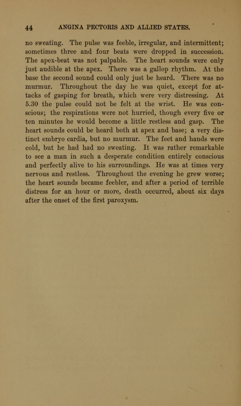 no sweating. The pulse was feeble, irregular, and intermittent; sometimes three and four beats were dropped in succession. The apex-beat was not palpable. The heart sounds were only just audible at the apex. There was a gallop rhythm. At the base the second sound could only just be heard. There was no murmur. Throughout the day he was quiet, except for at- tacks of gasping for breath, which were very distressing. At 5.30 the pulse could not be felt at the wrist. He was con- scious; the respirations were not hurried, though every five or ten minutes he would become a little restless and gasp. The heart sounds could be heard both at apex and base; a very dis- tinct embryo cardia, but no murmur. The feet and hands were cold, but he had had no sweating. It was rather remarkable to see a man in such a desperate condition entirely conscious and perfectly alive to his surroundings. He was at times very nervous and restless. Throughout the evening he grew worse; the heart sounds became feebler, and after a period of terrible distress for an hour or more, death occurred, about six days after the onset of the first paroxysm.