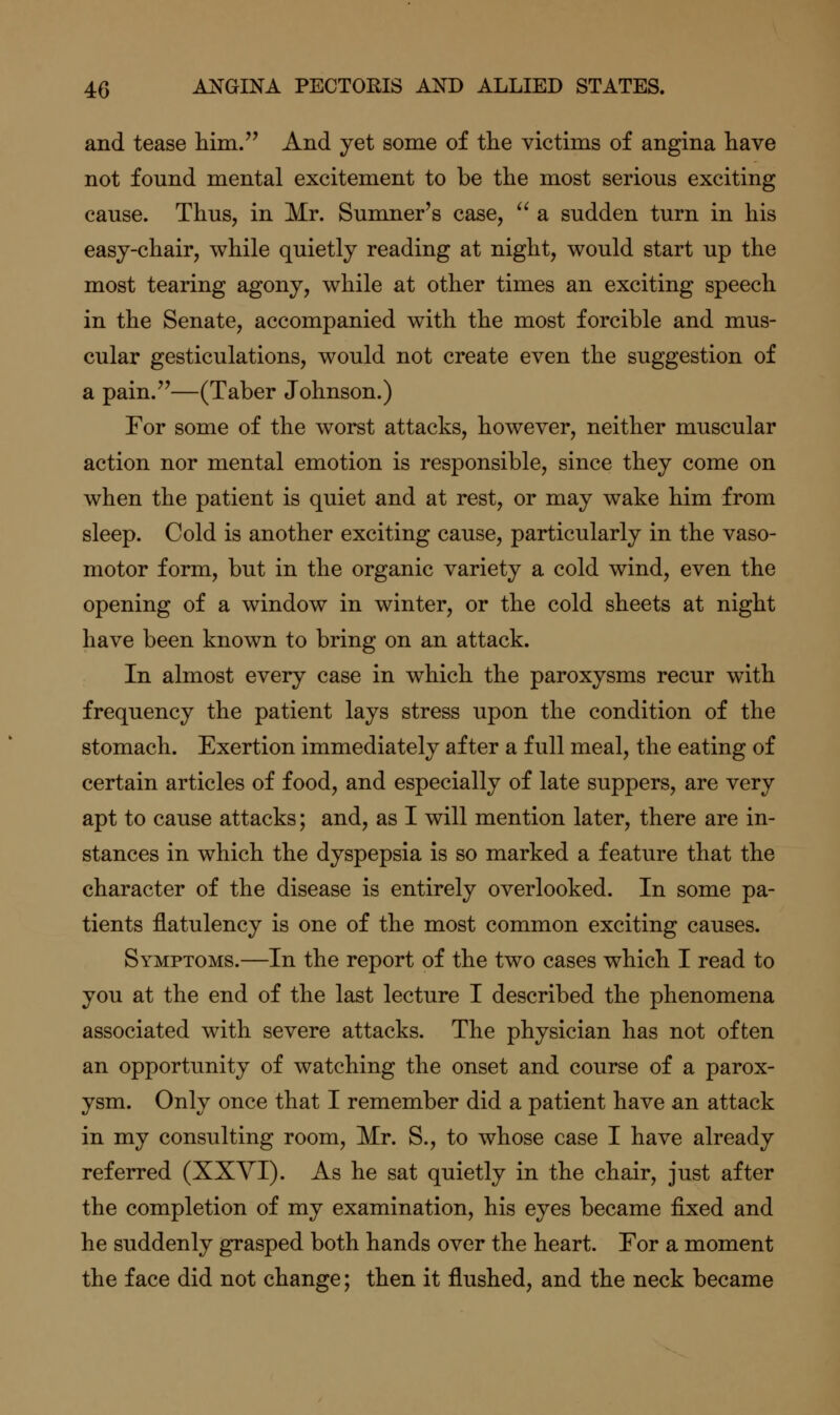 and tease him/' And yet some of the victims of angina have not found mental excitement to be the most serious exciting cause. Thus, in Mr. Sumner's case, ^^ a sudden turn in his easy-chair, while quietly reading at night, would start up the most tearing agony, while at other times an exciting speech in the Senate, accompanied with the most forcible and mus- cular gesticulations, would not create even the suggestion of a pain.—(Taber Johnson.) For some of the worst attacks, however, neither muscular action nor mental emotion is responsible, since they come on when the patient is quiet and at rest, or may wake him from sleep. Cold is another exciting cause, particularly in the vaso- motor form, but in the organic variety a cold wind, even the opening of a window in winter, or the cold sheets at night have been known to bring on an attack. In almost every case in which the paroxysms recur with frequency the patient lays stress upon the condition of the stomach. Exertion immediately after a full meal, the eating of certain articles of food, and especially of late suppers, are very apt to cause attacks; and, as I will mention later, there are in- stances in which the dyspepsia is so marked a feature that the character of the disease is entirely overlooked. In some pa- tients flatulency is one of the most common exciting causes. Symptoms.—In the report of the two cases which I read to you at the end of the last lecture I described the phenomena associated with severe attacks. The physician has not often an opportunity of watching the onset and course of a parox- ysm. Only once that I remember did a patient have an attack in my consulting room, Mr. S., to whose case I have already referred (XXYI). As he sat quietly in the chair, just after the completion of my examination, his eyes became fixed and he suddenly grasped both hands over the heart. For a moment the face did not change; then it flushed, and the neck became