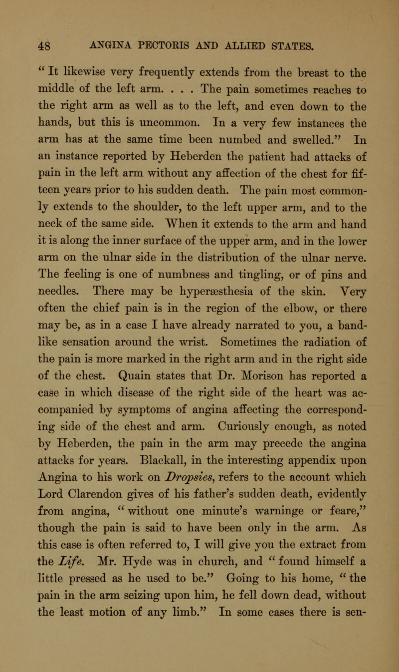  It likewise very frequently extends from the breast to tlie middle of the left arm. . . . The pain sometimes reaches to the right arm as well as to the left, and even down to the hands, but this is uncommon. In a very few instances the arm has at the same time been numbed and swelled. In an instance reported by Heberden the patient had attacks of pain in the left arm without any affection of the chest for fif- teen years prior to his sudden death. The pain most common- ly extends to the shoulder, to the left upper arm, and to the neck of the same side. When it extends to the arm and hand it is along the inner surface of the upper arm, and in the lower arm on the ulnar side in the distribution of the ulnar nerve. The feeling is one of numbness and tingling, or of pins and needles. There may be hypersesthesia of the skin. Very often the chief pain is in the region of the elbow, or there may be, as in a case I have already narrated to you, a band- like sensation around the wrist. Sometimes the radiation of the pain is more marked in the right arm and in the right side of the chest. Quain states that Dr. Morison has reported a case in which disease of the right side of the heart was ac- companied by symptoms of angina affecting the correspond- ing side of the chest and arm. Curiously enough, as noted by Heberden, the pain in the arm may precede the angina attacks for years. Blackall, in the interesting appendix upon Angina to his work on Dropsies, refers to the account which Lord Clarendon gives of his father's sudden death, evidently from angina,  without one minute's warninge or feare, though the pain is said to have been only in the arm. As this case is often referred to, I will give you the extract from the Life. Mr. Hyde was in church, and  found himself a little pressed as he used to be. Going to his home,  the pain in the arm seizing upon him, he fell down dead, without the least motion of any limb. In some cases there is sen-