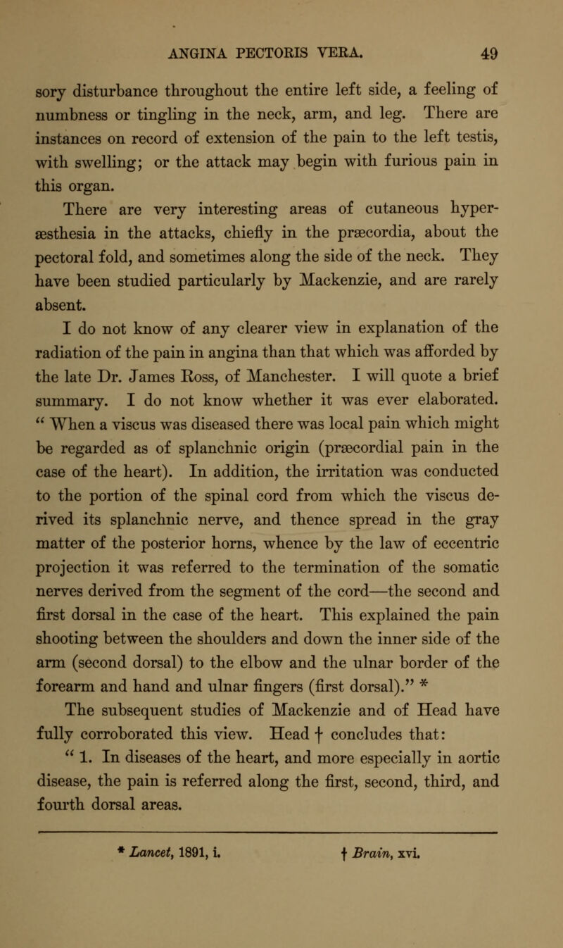 sory disturbance throughout the entire left side, a feeling of numbness or tingling in the neck, arm, and leg. There are instances on record of extension of the pain to the left testis, with swelling; or the attack may begin with furious pain in this organ. There are very interesting areas of cutaneous hyper- sesthesia in the attacks, chiefly in the prgecordia, about the pectoral fold, and sometimes along the side of the neck. They have been studied particularly by Mackenzie, and are rarely absent. I do not know of any clearer view in explanation of the radiation of the pain in angina than that which was afforded by the late Dr. James Koss, of Manchester. I will quote a brief summary. I do not know whether it was ever elaborated.  When a viscus was diseased there was local pain which might be regarded as of splanchnic origin (prsecordial pain in the case of the heart). In addition, the irritation was conducted to the portion of the spinal cord from which the viscus de- rived its splanchnic nerve, and thence spread in the gray matter of the posterior horns, whence by the law of eccentric projection it was referred to the termination of the somatic nerves derived from the segment of the cord—the second and first dorsal in the case of the heart. This explained the pain shooting between the shoulders and down the inner side of the arm (second dorsal) to the elbow and the ulnar border of the forearm and hand and ulnar fingers (first dorsal). * The subsequent studies of Mackenzie and of Head have fully corroborated this view. Head f concludes that: 1. In diseases of the heart, and more especially in aortic disease, the pain is referred along the first, second, third, and fourth dorsal areas. * Lancet^ 1891, i. f Brain, xvi.