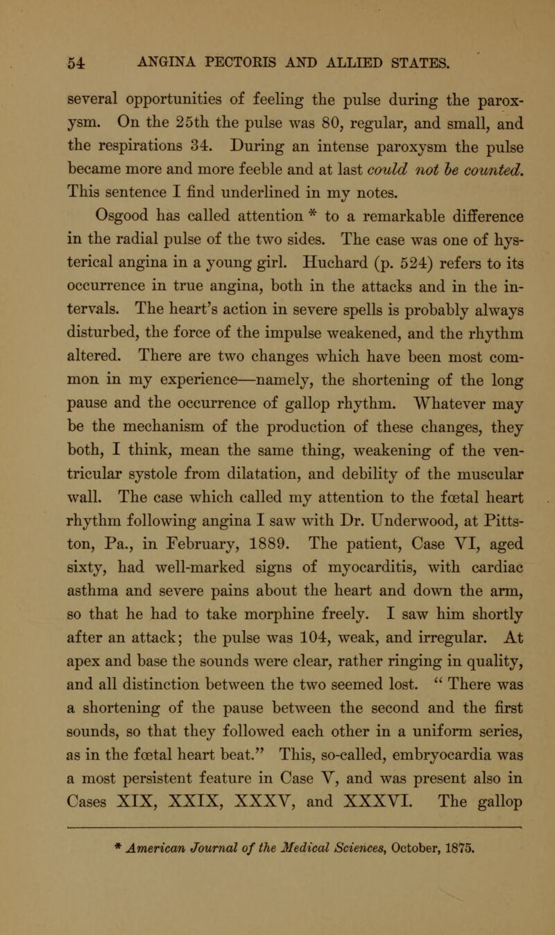 several opportunities of feeling the pulse during tlie parox- ysm. On the 25th the pulse was 80, regular, and small, and the respirations 34. During an intense paroxysm the pulse became more and more feeble and at last could not he counted. This sentence I find underlined in my notes. Osgood has called attention * to a remarkable difference in the radial pulse of the two sides. The case was one of hys- terical angina in a young girl. Huchard (p. 524) refers to its occurrence in true angina, both in the attacks and in the in- tervals. The heart's action in severe spells is probably always disturbed, the force of the impulse weakened, and the rhythm altered. There are two changes which have been most com- mon in my experience—namely, the shortening of the long pause and the occurrence of gallop rhythm. Whatever may be the mechanism of the production of these changes, they both, I think, mean the same thing, weakening of the ven- tricular systole from dilatation, and debility of the muscular wall. The case which called my attention to the foetal heart rhythm following angina I saw with Dr. Underwood, at Pitts- ton, Pa., in February, 1889. The patient. Case YI, aged sixty, had well-marked signs of myocarditis, with cardiac asthma and severe pains about the heart and down the arm, so that he had to take morphine freely. I saw him shortly after an attack; the pulse was 104, weak, and irregular. At apex and base the sounds were clear, rather ringing in quality, and all distinction between the two seemed lost.  There was a shortening of the pause between the second and the first sounds, so that they followed each other in a uniform series, as in the foetal heart beat.'' This, so-called, embryocardia was a most persistent feature in Case Y, and was present also in Cases XIX, XXIX, XXXY, and XXXYI. The gallop * American Journal of the Medical Sciences, October, 1875.