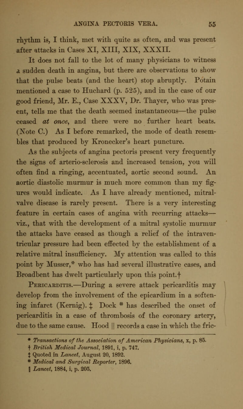 rhythm is, I think, met with quite as often, and was present after attacks in Cases XI, XIII, XIX, XXXII. It does not fall to the lot of many physicians to witness a sudden death in angina, but there are observations to show that the pulse beats (and the heart) stop abruptly. Potain mentioned a case to Huchard (p. 525), and in the case of our good friend, Mr. E., Case XXXV, Dr. Thayer, who was pres- ent, tells me that the death seemed instantaneous—the pulse ceased at once, and there were no further heart beats. (Xote C.) As I before remarked, the mode of death resem- bles that produced by Kronecker's heart puncture. As the subjects of angina pectoris present very frequently the signs of arterio-sclerosis and increased tension, you will often find a ringing, accentuated, aortic second sound. An aortic diastolic murmur is much more common than my fig- ures would indicate. As I have already mentioned, mitral- valve disease is rarely present. There is a very interesting feature in certain cases of angina with recurring attacks— viz., that with the development of a mitral systolic murmur the attacks have ceased as though a relief of the intraven- tricular pressure had been effected by the establishment of a relative mitral insufficiency. My attention was called to this point by Musser,*^ who has had several illustrative cases, and Broadbent has dwelt particularly upon this point, f Pericarditis.—During a severe attack pericarditis may develop from the involvement of the epicardium in a soften- ing infarct (Kernig). \ Dock * has described the onset of pericarditis in a case of thrombosis of the coronary artery, due to the same cause. Hood || records a case in which the fric- * Transactions of the Association of American Physicians^ x, p. 85. f British Medical Journal, 1891, i, p. 747. X Quoted in Lancet, August 20, 1892. * Medical and Surgical Reporter, 1896. \ Lancet, 1884, i, p. 205.