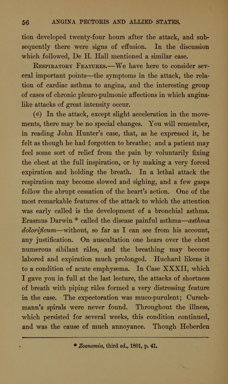 tion developed twenty-four hours after the attack, and sub- sequently there were signs of effusion. In the discussion which followed, De H. Hall mentioned a similar case. Respieatoey Featuees.—We have here to consider sev- eral important points—the symptoms in the attack, the rela- tion of cardiac asthma to angina, and the interesting group of cases of chronic pleuro-pulmonic affections in which angina- like attacks of great intensity occur. (a) In the attack, except slight acceleration in the move- ments, there may be no special changes. You will remember, in reading John Hunter's case, that, as he expressed it, he felt as though he had forgotten to breathe; and a patient may feel some sort of relief from the pain by voluntarily fixing the chest at the full inspiration, or by making a very forced expiration and holding the breath. In a lethal attack the respiration may become slowed and sighing, and a few gasps follow the abrupt cessation of the heart's action. One of the most remarkable features of the attack to which the attention was early called is the development of a bronchial asthma. Erasmus Darwin * called the disease painful asthma—asthma dolorificum—without, so far as I can see from his account, any justification. On auscultation one hears over the chest numerous sibilant rales, and the breathing may become labored and expiration much prolonged. Huchard likens it to a condition of acute emphysema. In Case XXXII, which I gave you in full at the last lecture, the attacks of shortness of breath with piping rales formed a very distressing feature in the case. The expectoration was muco-purulent; Cursch- mann's spirals were never found. Throughout the illness, which persisted for several weeks, this condition continued, and was the cause of much annoyance. Though Heberden * Zoonomia, third ed., 1801, p. 41,