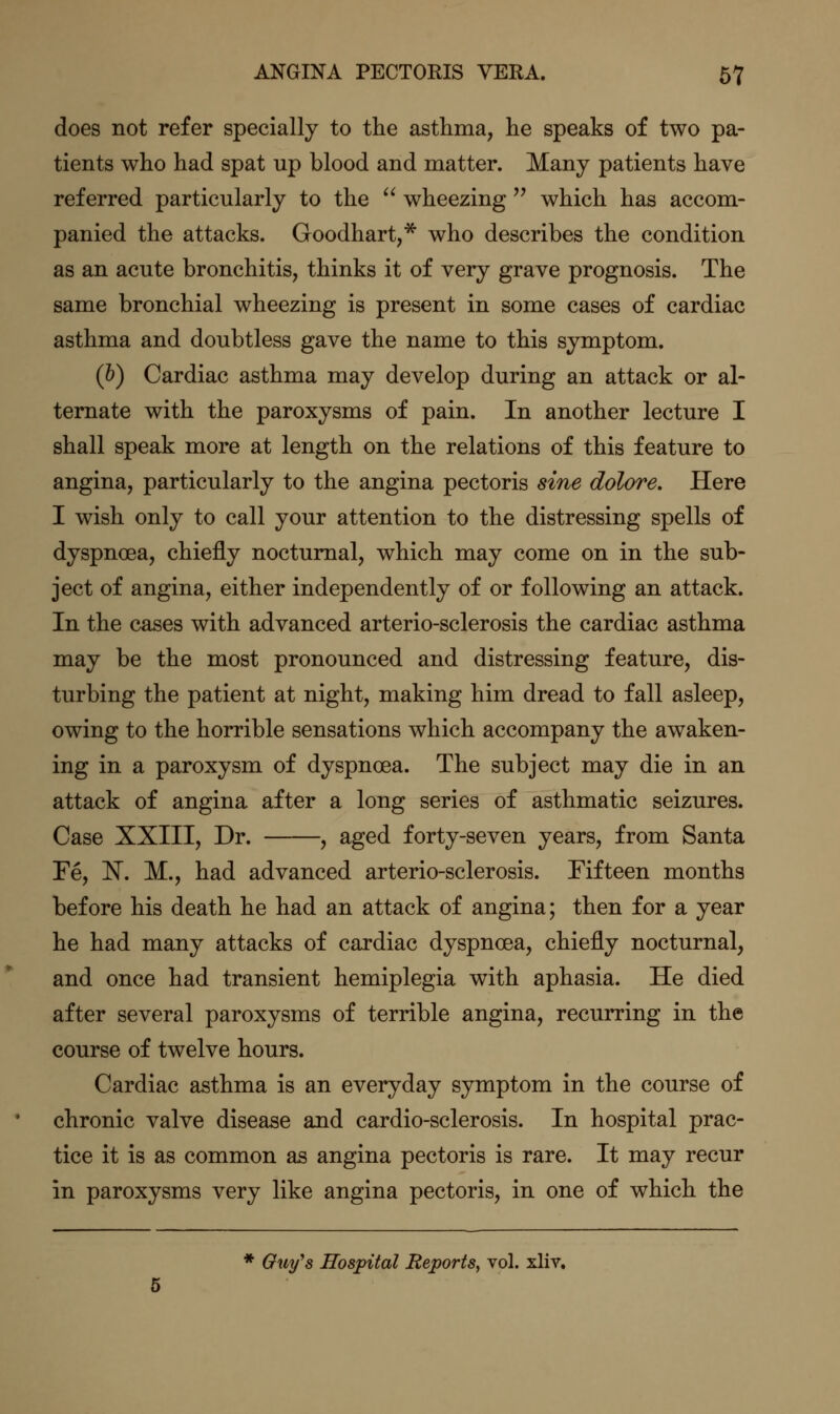 does not refer specially to the asthma, he speaks of two pa- tients who had spat up blood and matter. Many patients have referred particularly to the  wheezing  which has accom- panied the attacks. Goodhart,* who describes the condition as an acute bronchitis, thinks it of very grave prognosis. The same bronchial wheezing is present in some cases of cardiac asthma and doubtless gave the name to this symptom. (b) Cardiac asthma may develop during an attack or al- ternate with the paroxysms of pain. In another lecture I shall speak more at length on the relations of this feature to angina, particularly to the angina pectoris sine dolore. Here I wish only to call your attention to the distressing spells of dyspnoea, chiefly nocturnal, which may come on in the sub- ject of angina, either independently of or following an attack. In the cases with advanced arterio-sclerosis the cardiac asthma may be the most pronounced and distressing feature, dis- turbing the patient at night, making him dread to fall asleep, owing to the horrible sensations which accompany the awaken- ing in a paroxysm of dyspnoea. The subject may die in an attack of angina after a long series of asthmatic seizures. Case XXIII, Dr. , aged forty-seven years, from Santa Fe, N. M., had advanced arterio-sclerosis. Fifteen months before his death he had an attack of angina; then for a year he had many attacks of cardiac dyspnoea, chiefly nocturnal, and once had transient hemiplegia with aphasia. He died after several paroxysms of terrible angina, recurring in the course of twelve hours. Cardiac asthma is an everyday symptom in the course of chronic valve disease and cardio-sclerosis. In hospital prac- tice it is as common as angina pectoris is rare. It may recur in paroxysms very like angina pectoris, in one of which the * Qwifs Hospital Reports, vol. xliv.