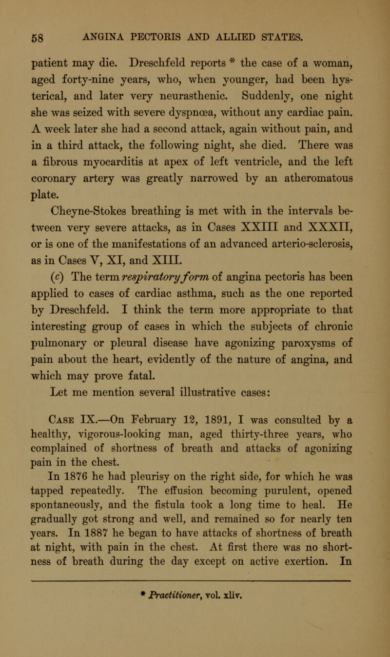 patient may die. Dreschfeld reports * the case of a woman, aged forty-nine years, who, when younger, had been hys- terical, and later very neurasthenic. Suddenly, one night she was seized with severe dyspnoea, without any cardiac pain. A week later she had a second attack, again without pain, and in a third attack, the following night, she died. There was a fibrous myocarditis at apex of left ventricle, and the left coronary artery was greatly narrowed by an atheromatous plate. Cheyne-Stokes breathing is met with in the intervals be- tween very severe attacks, as in Cases XXIII and XXXII, or is one of the manifestations of an advanced arterio-sclerosis, as in Cases Y, XI, and XIII. (c) The term respiratory form of angina pectoris has been applied to cases of cardiac asthma, such as the one reported by Dreschfeld. I think the term more appropriate to that interesting group of cases in which the subjects of chronic pulmonary or pleural disease have agonizing paroxysms of pain about the heart, evidently of the nature of angina, and which may prove fatal. Let me mention several illustrative cases: Case IX.—On February 12, 1891, I was consulted by a healthy, vigorous-looking man, aged thirty-three years, who complained of shortness of breath and attacks of agonizing pain in the chest. In 1876 he had pleurisy on the right side, for which he was tapped repeatedly. The effusion becoming purulent, opened spontaneously, and the fistula took a long time to heal. He gradually got strong and well, and remained so for nearly ten years. In 1887 he began to have attacks of shortness of breath at night, with pain in the chest. At first there was no short- ness of breath during the day except on active exertion. In * Practitioner, vol. xliv.