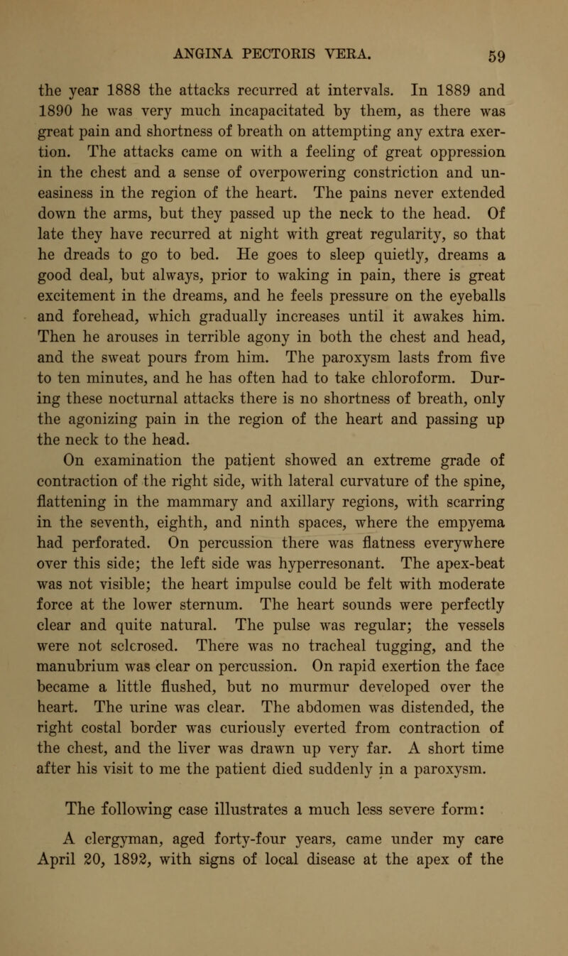 the year 1888 the attacks recurred at intervals. In 1889 and 1890 he was very much incapacitated by them, as there was great pain and shortness of breath on attempting any extra exer- tion. The attacks came on with a feeling of great oppression in the chest and a sense of overpowering constriction and un- easiness in the region of the heart. The pains never extended down the arms, but they passed up the neck to the head. Of late they have recurred at night with great regularity, so that he dreads to go to bed. He goes to sleep quietly, dreams a good deal, but always, prior to waking in pain, there is great excitement in the dreams, and he feels pressure on the eyeballs and forehead, which gradually increases until it awakes him. Then he arouses in terrible agony in both the chest and head, and the sweat pours from him. The paroxysm lasts from five to ten minutes, and he has often had to take chloroform. Dur- ing these nocturnal attacks there is no shortness of breath, only the agonizing pain in the region of the heart and passing up the neck to the head. On examination the patient showed an extreme grade of contraction of the right side, with lateral curvature of the spine, flattening in the mammary and axillary regions, with scarring in the seventh, eighth, and ninth spaces, where the empyema had perforated. On percussion there was flatness everywhere over this side; the left side was hyperresonant. The apex-beat was not visible; the heart impulse could be felt with moderate force at the lower sternum. The heart sounds were perfectly clear and quite natural. The pulse was regular; the vessels were not sclerosed. There was no tracheal tugging, and the manubrium was clear on percussion. On rapid exertion the face became a little flushed, but no murmur developed over the heart. The urine was clear. The abdomen was distended, the right costal border was curiously everted from contraction of the chest, and the liver was drawn up very far. A short time after his visit to me the patient died suddenly in a paroxysm. The following case illustrates a much less severe form: A clergyman, aged forty-four years, came under my care April 20, 1892, with signs of local disease at the apex of the