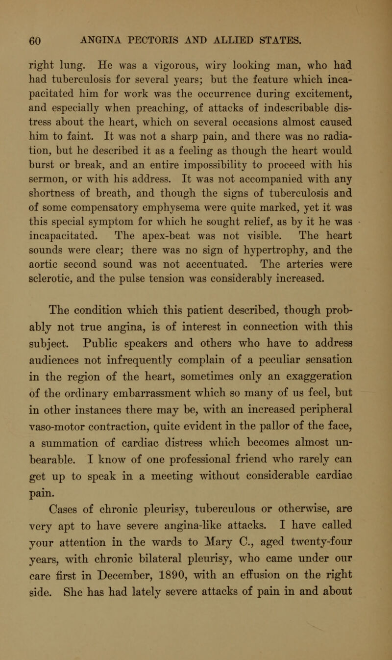 right lung. He was a vigorous, wiry looking man, who had had tuberculosis for several years; but the feature which inca- pacitated him for work was the occurrence during excitement, and especially when preaching, of attacks of indescribable dis- tress about the heart, which on several occasions almost caused him to faint. It was not a sharp pain, and there was no radia- tion, but he described it as a feeling as though the heart would burst or break, and an entire impossibility to proceed with his sermon, or with his address. It was not accompanied with any shortness of breath, and though the signs of tuberculosis and of some compensatory emphysema were quite marked, yet it was this special symptom for which he sought relief, as by it he was incapacitated. The apex-beat was not visible. The heart sounds were clear; there was no sign of hypertrophy, and the aortic second sound was not accentuated. The arteries were sclerotic, and the pulse tension was considerably increased. The condition which this patient described, though prob- ably not true angina, is of interest in connection with this subject. Public speakers and others who have to address audiences not infrequently complain of a peculiar sensation in the region of the heart, sometimes only an exaggeration of the ordinary embarrassment which so many of us feel, but in other instances there may be, with an increased peripheral vaso-motor contraction, quite evident in the pallor of the face, a summation of cardiac distress which becomes almost un- bearable. I know of one professional friend who rarely can get up to speak in a meeting without considerable cardiac pain. Cases of chronic pleurisy, tuberculous or otherwise, are very apt to have severe angina-like attacks. I have called your attention in the wards to Mary C, aged twenty-four years, with chronic bilateral pleurisy, who came under our care first in December, 1890, with an effusion on the right side. She has had lately severe attacks of pain in and about