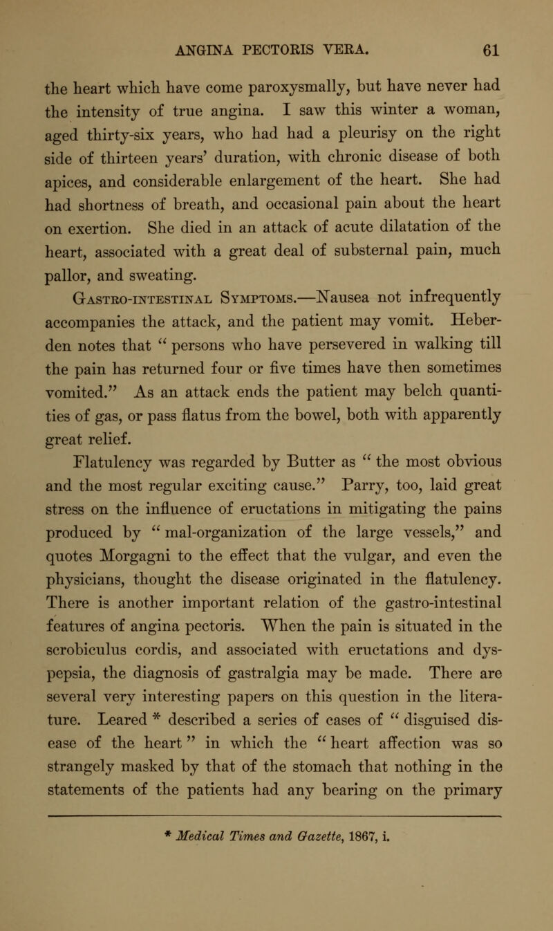 the heart which have come paroxysmally, but have never had the intensity of true angina. I saw this winter a woman, aged thirty-six years, who had had a pleurisy on the right side of thirteen years' duration, with chronic disease of both apices, and considerable enlargement of the heart. She had had shortness of breath, and occasional pain about the heart on exertion. She died in an attack of acute dilatation of the heart, associated with a great deal of substernal pain, much pallor, and sweating. Gastro-intestinal Symptoms.—Nausea not infrequently accompanies the attack, and the patient may vomit. Heber- den notes that  persons who have persevered in walking till the pain has returned four or five times have then sometimes vomited. As an attack ends the patient may belch quanti- ties of gas, or pass flatus from the bowel, both with apparently great relief. Flatulency was regarded by Butter as  the most obvious and the most regular exciting cause. Parry, too, laid great stress on the influence of eructations in mitigating the pains produced by  mal-organization of the large vessels, and quotes Morgagni to the effect that the vulgar, and even the physicians, thought the disease originated in the flatulency. There is another important relation of the gastro-intestinal features of angina pectoris. When the pain is situated in the scrobiculus cordis, and associated with eructations and dys- pepsia, the diagnosis of gastralgia may be made. There are several very interesting papers on this question in the litera- ture. Leared * described a series of cases of  disguised dis- ease of the heart in which the  heart affection was so strangely masked by that of the stomach that nothing in the statements of the patients had any bearing on the primary * Medical Times and Gazette, 1867, i.