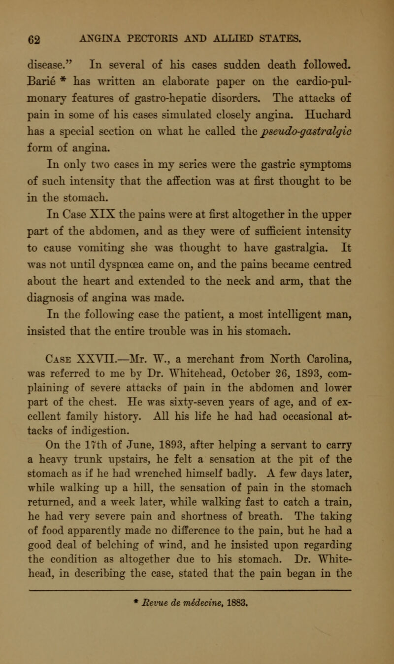disease. In several of liis cases sudden death followed. Barie * has written an elaborate paper on the cardio-pul- monary features of gastro-hepatic disorders. The attacks of pain in some of his cases simulated closely angina. Huchard has a special section on what he called the j>seicdo-gastral^ic form of angina. In only two cases in my series were the gastric symptoms of such intensity that the affection was at first thought to be in the stomach. In Case XIX the pains were at first altogether in the upper part of the abdomen, and as they were of sufficient intensity to cause vomiting she was thought to have gastralgia. It was not imtil dyspnoea came on, and the pains became centred about the heart and extended to the neck and arm, that the diagnosis of angina was made. In the following case the patient, a most intelligent man, insisted that the entire trouble was in his stomach. Case XXYII.—Mr. W., a merchant from Xorth Carolina, was referred to me by Dr. WTiitehead, October 26, 1893, com- plaining of severe attacks of pain in the abdomen and lower part of the chest. He was sixty-seven years of age, and of ex- cellent family history. All his life he had had occasional at- tacks of indigestion. On the ITth of June, 1893, after helping a servant to carry a heavy trunk upstairs, he felt a sensation at the pit of the stomach as if he had wrenched himself badly. A few days later, while walking up a hill, the sensation of pain in the stomach returned, and a week later, while walking fast to catch a train, he had very severe pain and shortness of breath. The taking of food apparently made no difference to the pain, but he had a good deal of belching of wind, and he insisted upon regarding the condition as altogether due to his stomach. Dr. White- head, in describing the case, stated that the pain began in the * Revue de medecine, 1883.