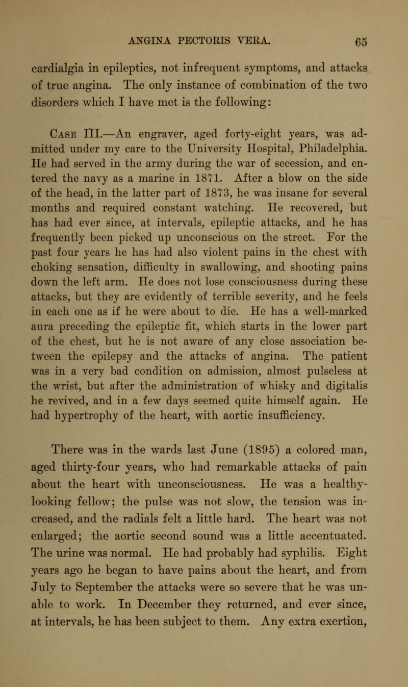 cardialgia in epileptics, not infrequent symptoms, and attacks of true angina. The only instance of combination of the two disorders which I have met is the following: Case III.—An engraver, aged forty-eight years, was ad- mitted under my care to the University Hospital, Philadelphia. He had served in the army during the war of secession, and en- tered the navy as a marine in 1871. After a blow on the side of the head, in the latter part of 1873, he was insane for several months and required constant watching. He recovered, but has had ever since, at intervals, epileptic attacks, and he has frequently been picked up unconscious on the street. For the past four years he has had also violent pains in the chest with choking sensation, difficulty in swallowing, and shooting pains down the left arm. He does not lose consciousness during these attacks, but they are evidently of terrible severity, and he feels in each one as if he were about to die. He has a well-marked aura preceding the epileptic fit, which starts in the lower part of the chest, but he is not aware of any close association be- tween the epilepsy and the attacks of angina. The patient was in a very bad condition on admission, almost pulseless at the wrist, but after the administration of whisky and digitalis he revived, and in a few days seemed quite himself again. He had hypertrophy of the heart, with aortic insufficiency. There was in the wards last June (1895) a colored man, aged thirty-four years, who had remarkable attacks of pain about the heart with unconsciousness. He was a healthy- looking fellow; the pulse was not slow, the tension was in- creased, and the radials felt a little hard. The heart was not enlarged; the aortic second sound was a little accentuated. The urine was normal. He had probably had syphilis. Eight years ago he began to have pains about the heart, and from July to September the attacks were so severe that he was un- able to work. In December they returned, and ever since, at intervals, he has been subject to them. Any extra exertion,