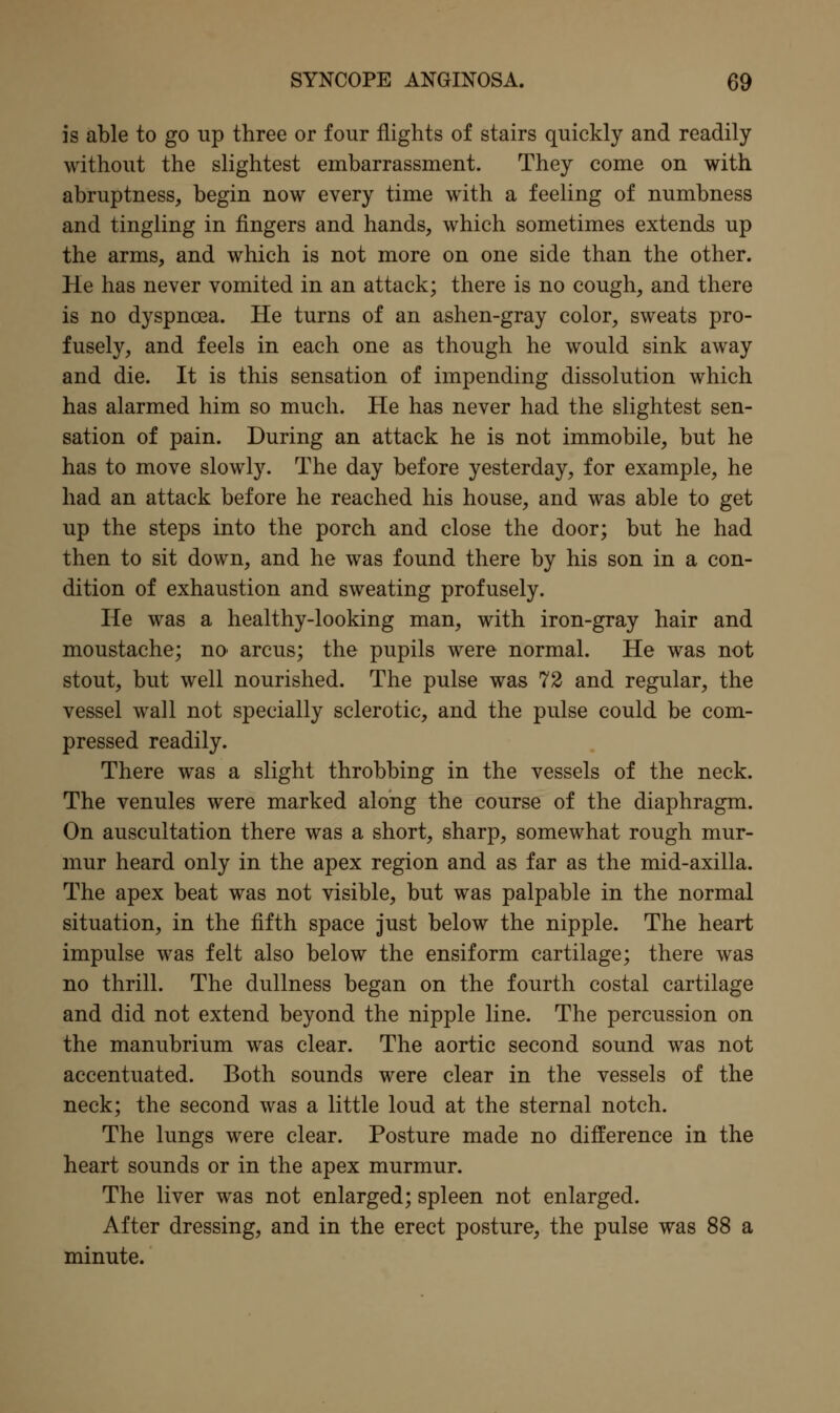 is able to go up three or four flights of stairs quickly and readily without the slightest embarrassment. They come on with abruptness, begin now every time with a feeling of numbness and tingling in fingers and hands, which sometimes extends up the arms, and which is not more on one side than the other. He has never vomited in an attack; there is no cough, and there is no dyspnoea. He turns of an ashen-gray color, sweats pro- fusely, and feels in each one as though he would sink away and die. It is this sensation of impending dissolution which has alarmed him so much. He has never had the slightest sen- sation of pain. During an attack he is not immobile, but he has to move slowly. The day before yesterday, for example, he had an attack before he reached his house, and was able to get up the steps into the porch and close the door; but he had then to sit down, and he was found there by his son in a con- dition of exhaustion and sweating profusely. He was a healthy-looking man, with iron-gray hair and moustache; no arcus; the pupils were normal. He was not stout, but well nourished. The pulse was 72 and regular, the vessel wall not specially sclerotic, and the pulse could be com- pressed readily. There was a slight throbbing in the vessels of the neck. The venules were marked along the course of the diaphragm. On auscultation there was a short, sharp, somewhat rough mur- mur heard only in the apex region and as far as the mid-axilla. The apex beat was not visible, but was palpable in the normal situation, in the fifth space just below the nipple. The heart impulse was felt also below the ensiform cartilage; there was no thrill. The dullness began on the fourth costal cartilage and did not extend beyond the nipple line. The percussion on the manubrium was clear. The aortic second sound was not accentuated. Both sounds were clear in the vessels of the neck; the second was a little loud at the sternal notch. The lungs were clear. Posture made no difference in the heart sounds or in the apex murmur. The liver was not enlarged; spleen not enlarged. After dressing, and in the erect posture, the pulse was 88 a minute.