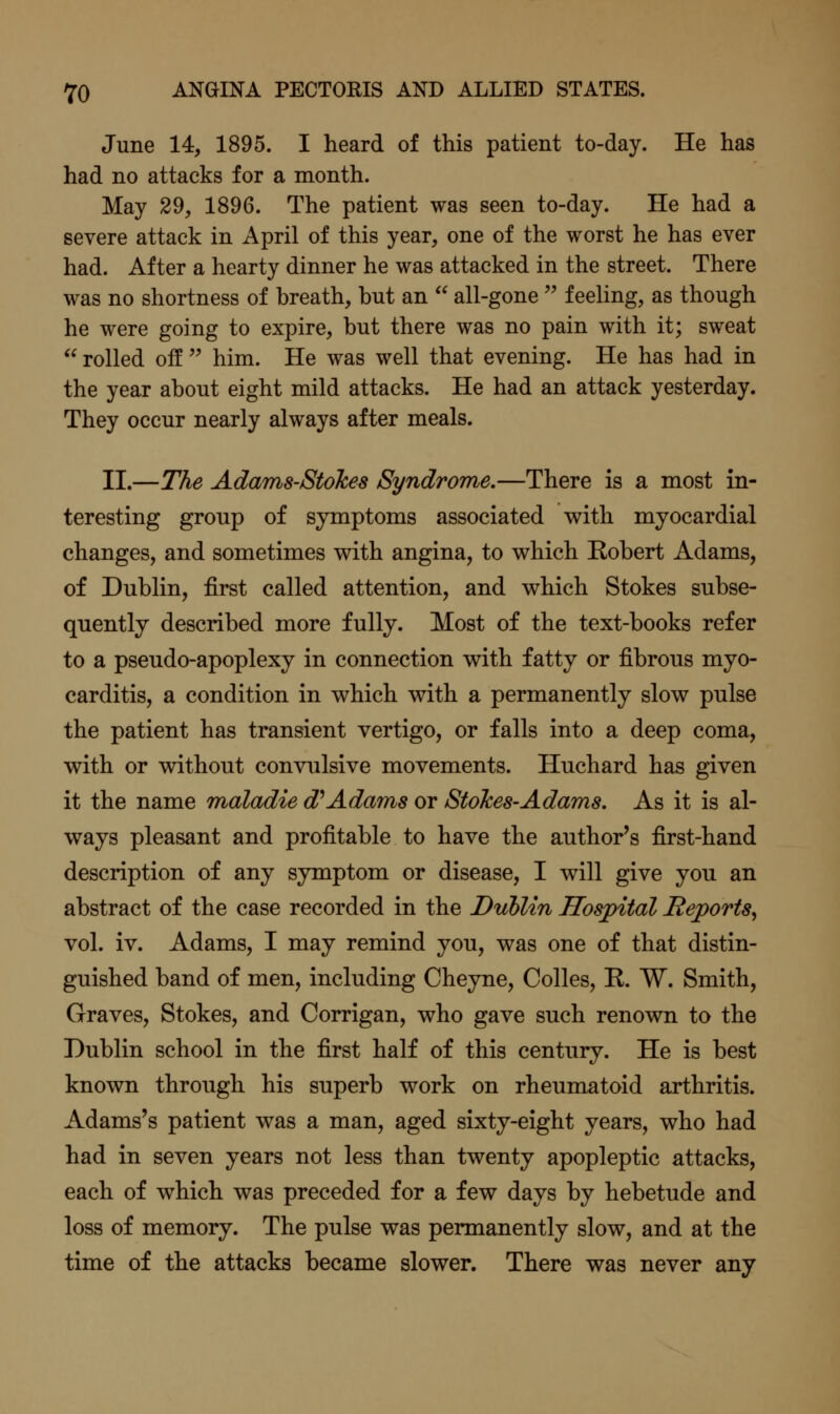 June 14, 1895. I heard of this patient to-day. He has had no attacks for a month. May 29, 1896. The patient was seen to-day. He had a severe attack in April of this year, one of the worst he has ever had. After a hearty dinner he was attacked in the street. There was no shortness of breath, but an  all-gone'' f eehng, as though he were going to expire, but there was no pain with it; sweat  rolled off  him. He was well that evening. He has had in the year about eight mild attacks. He had an attack yesterday. They occur nearly always after meals. II.—The Adams-Stokes Syndrome.—There is a most in- teresting group of symptoms associated with myocardial changes, and sometimes with angina, to which Robert Adams, of Dublin, first called attention, and which Stokes subse- quently described more fully. Most of the text-books refer to a pseudo-apoplexy in connection with fatty or fibrous myo- carditis, a condition in which with a permanently slow pulse the patient has transient vertigo, or falls into a deep coma, with or without convulsive movements. Huchard has given it the name maladie d''Adams or Stokes-Adams. As it is al- ways pleasant and profitable to have the author's first-hand description of any symptom or disease, I will give you an abstract of the case recorded in the Dublin Hospital Reports^ vol. iv. Adams, I may remind you, was one of that distin- guished band of men, including Cheyne, Colles, R. W. Smith, Graves, Stokes, and Corrigan, who gave such renown to the Dublin school in the first half of this century. He is best known through his superb work on rheumatoid arthritis. Adams's patient was a man, aged sixty-eight years, who had had in seven years not less than twenty apopleptic attacks, each of which was preceded for a few days by hebetude and loss of memory. The pulse was permanently slow, and at the time of the attacks became slower. There was never any