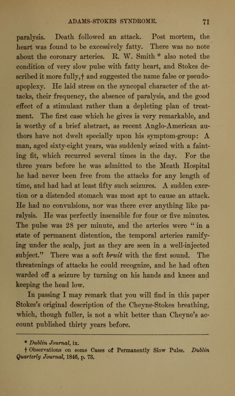 paralysis. Death followed an attack. Post mortem, the heart was found to be excessively fatty. There was no note about the coronary arteries. R. W. Smith * also noted the condition of very slow pulse with fatty heart, and Stokes de- scribed it more fully, f and suggested the name false or pseudo- apoplexy. He laid stress on the syncopal character of the at- tacks, their frequency, the absence of paralysis, and the good effect of a stimulant rather than a depleting plan of treat- ment. The first case which he gives is very remarkable, and is worthy of a brief abstract, as recent Anglo-American au- thors have not dwelt specially upon his symptom-group: A man, aged sixty-eight years, was suddenly seized with a faint- ing fit, which recurred several times in the day. For the three years before he was admitted to the Meath Hospital he had never been free from the attacks for any length of time, and had had at least fifty such seizures. A sudden exer- tion or a distended stomach was most apt to cause an attack. He had no convulsions, nor was there ever anything like pa- ralysis. He was perfectly insensible for four or five minutes. The pulse was 28 per minute, and the arteries were  in a state of permanent distention, the temporal arteries ramify- ing under the scalp, just as they are seen in a well-injected subject. There was a soft hruit with the first sound. The threatenings of attacks he could recognize, and he had often warded off a seizure by turning on his hands and knees and keeping the head low. In passing I may remark that you will find in this paper Stokes's original description of the Cheyne-Stokes breathing, which, though fuller, is not a whit better than Cheyne's ac- count published thirty years before. * Dublin Journal^ ix. f Observations on some Cases of Permanently Slow Pulse. Dublin Quarterly Journal, 1846, p. 73.