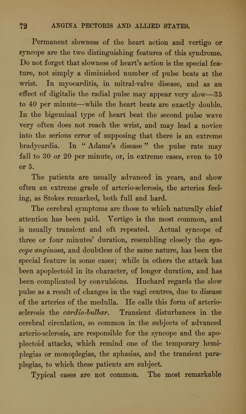 Permanent slowness of the heart action and vertigo or syncope are the two distinguishing features of this syndrome. Do not forget that slowness of heart's action is the special fea- ture, not simply a diminished number of pulse beats at the wrist. In myocarditis, in mitral-valve disease, and as an effect of digitalis the radial pulse may appear very slow—35 to 40 per minute—while the heart beats are exactly double. In the bigeminal type of heart beat the second pulse wave very often does not reach the wrist, and may lead a novice into the serious error of supposing that there is an extreme bradycardia. In  Adams's disease the pulse rate may fall to 30 or 20 per minute, or, in extreme cases, even to 10 or 5. The patients are usually advanced in years, and show often an extreme grade of arterio-sclerosis, the arteries feel- ing, as Stokes remarked, both full and hard. The cerebral symptoms are those to which naturally chief attention has been paid. Vertigo is the most common, and is usually transient and oft repeated. Actual syncope of three or four minutes' duration, resembling closely the syn- cojpe anginosa, and doubtless of the same nature, has been the special feature in some cases; while in others the attack has been apoplectoid in its character, of longer duration, and has been complicated by convulsions. Huchard regards the slow pulse as a result of changes in the vagi centres, due to disease of the arteries of the medulla. He calls this form of arterio- sclerosis the cardio-hulhar. Transient disturbances in the cerebral circulation, so common in the subjects of advanced arterio-sclerosis, are responsible for the syncope and the apo- plectoid attacks, which remind one of the temporary hemi- plegias or monoplegias, the aphasias, and the transient para- plegias, to which these patients are subject. Typical cases are not common. The most remarkable