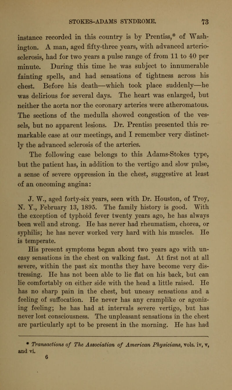 instance recorded in this country is by Prentiss,* of Wash- ington. A man, aged fifty-three years, with advanced arterio- sclerosis, had for two years a pulse range of from 11 to 40 per minute. During this time he was subject to innumerable fainting spells, and had sensations of tightness across his chest. Before his death—which took place suddenly—he was delirious for several days. The heart was enlarged, but neither the aorta nor the coronary arteries were atheromatous. The sections of the medulla showed congestion of the ves- sels, but no apparent lesions. Dr. Prentiss presented this re- markable case at our meetings, and I remember very distinct- ly the advanced sclerosis of the arteries. The following case belongs to this Adams-Stokes type, but the patient has, in addition to the vertigo and slow pulse, a sense of severe oppression in the chest, suggestive at least of an oncoming angina: J. W., aged forty-six years, seen with Dr. Houston, of Troy, N. Y., February 13, 1895. The family history is good. With the exception of typhoid fever twenty years ago, he has always been well and strong. He has never had rheumatism, chorea, or syphilis; he has never worked very hard with his muscles. He is temperate. His present symptoms began about two years ago with un- easy sensations in the chest on walking fast. At first not at all severe, within the past six months they have become very dis- tressing. He has not been able to lie flat on his back, but can lie comfortably on either side with the head a little raised. He has no sharp pain in the chest, but uneasy sensations and a feeling of suffocation. He never has any cramplike or agoniz- ing feeling; he has had at intervals severe vertigo, but has never lost consciousness. The unpleasant sensations in the chest are particularly apt to be present in the morning. He has had * Transactions of The Association of American Physicians, vols, iv, y, and vi. 6