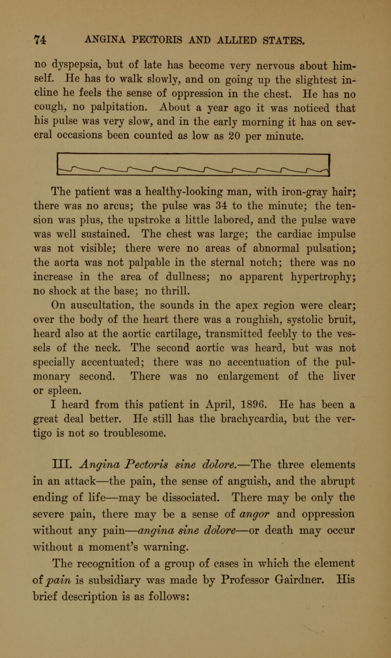 no dyspepsia, but of late has become very nervous about him- self. He has to walk slowly, and on going up the slightest in- cline he feels the sense of oppression in the chest. He has no cough, no palpitation. About a year ago it was noticed that his pulse was very slow, and in the early morning it has on sev- eral occasions been counted as low as 20 per minute. The patient was a healthy-looking man, with iron-gray hair; there was no arcus; the pulse was 34 to the minute; the ten- sion was plus, the upstroke a little labored, and the pulse wave was well sustained. The chest was large; the cardiac impulse was not visible; there were no areas of abnormal pulsation; the aorta was not palpable in the sternal notch; there was no increase in the area of dullness; no apparent hypertrophy; no shock at the base; no thrill. On auscultation, the sounds in the apex region were clear; over the body of the heart there was a roughish, systolic bruit, heard also at the aortic cartilage, transmitted feebly to the ves- sels of the neck. The second aortic was heard, but was not specially accentuated; there was no accentuation of the pul- monary second. There was no enlargement of the liver or spleen. I heard from this patient in April, 1896. He has been a great deal better. He still has the brachycardia, but the ver- tigo is not so troublesome. III. Angina Pectoris sine dolore.—The three elements in an attack—the pain, the sense of anguish, and the abrupt ending of life—may be dissociated. There may be only the severe pain, there may be a sense of angor and oppression without any pain—angina sine dolore—or death may occur without a moment's warning. The recognition of a group of cases in which the element oipain is subsidiary was made by Professor Gairdner. His brief description is as follows: