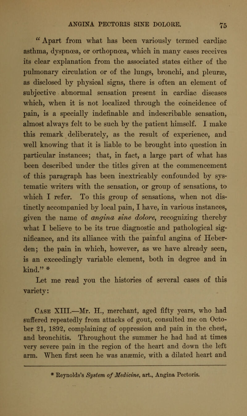  Apart from what has been variously termed cardiac asthma, dyspnoea, or orthopnoea, which in many cases receives its clear explanation from the associated states either of the pulmonary circulation or of the lungs, bronchi, and pleurse, as disclosed by physical signs, there is often an element of subjective abnormal sensation present in cardiac diseases which, when it is not localized through the coincidence of pain, is a specially indefinable and indescribable sensation, almost always felt to be such by the patient himself. I make this remark deliberately, as the result of experience, and well knowing that it is liable to be brought into question in particular instances; that, in fact, a large part of what has been described under the titles given at the commencement of this paragraph has been inextricably confounded by sys- tematic writers with the sensation, or group of sensations, to which I refer. To this group of sensations, when not dis- tinctly accompanied by local pain, I have, in various instances, given the name of angina sine dolore^ recognizing thereby what I believe to be its true diagnostic and pathological sig- nificance, and its alliance with the painful angina of Heber- den; the pain in which, however, as we have already seen, is an exceedingly variable element, both in degree and in kind.'' * Let me read you the histories of several cases of this variety: Case XIII.—Mr. II., merchant, aged fifty years, who had suffered repeatedly from attacks of gout, consulted me on Octo- ber 21, 1892, complaining of oppression and pain in the chest, and bronchitis. Throughout the summer he had had at times very severe pain in the region of the heart and down the left arm. When first seen he was anaemic, with a dilated heart and * Reynolds's System of Medicine, art., Angina Pectoris.