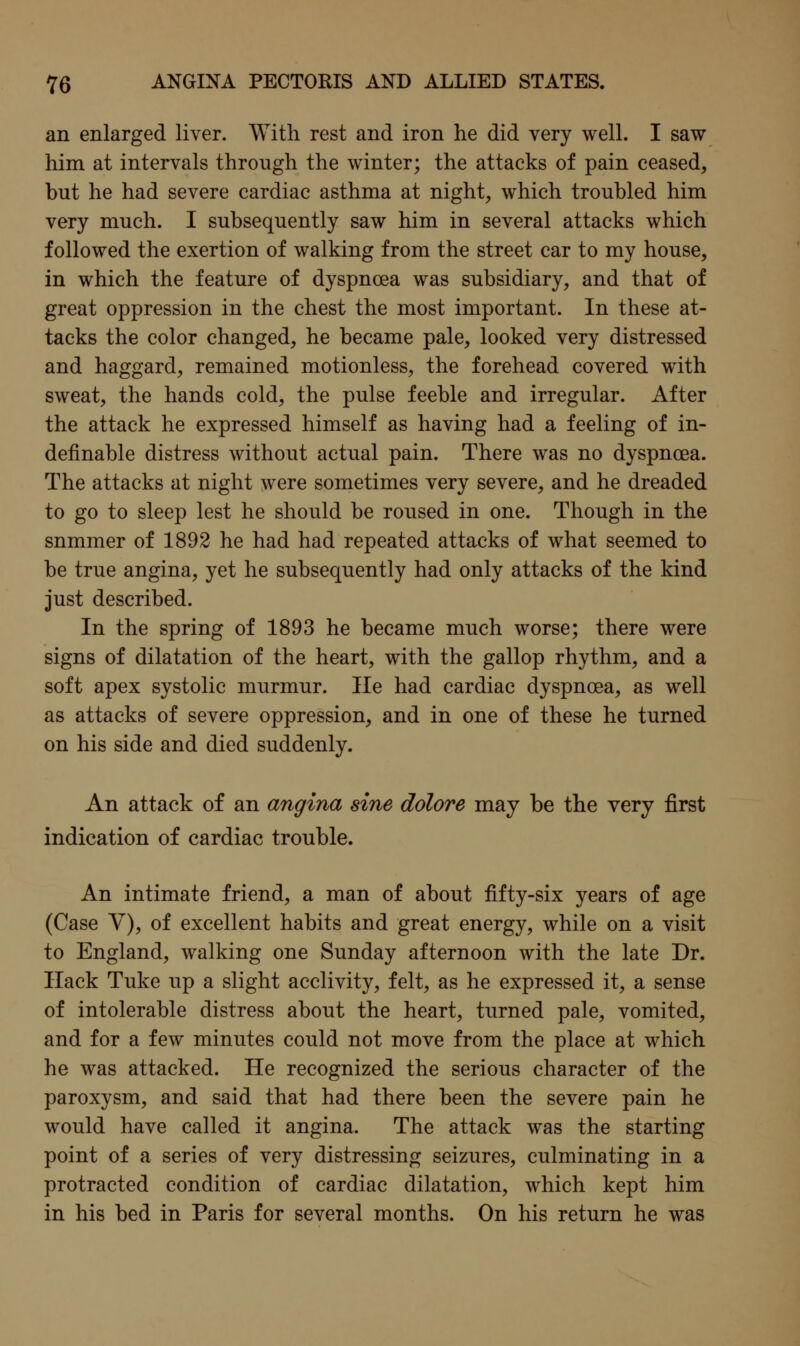 an enlarged liver. With rest and iron he did very well. I saw him at intervals through the winter; the attacks of pain ceased, but he had severe cardiac asthma at night, which troubled him very much. I subsequently saw him in several attacks which followed the exertion of walking from the street car to my house, in which the feature of dyspnoea was subsidiary, and that of great oppression in the chest the most important. In these at- tacks the color changed, he became pale, looked very distressed and haggard, remained motionless, the forehead covered with sweat, the hands cold, the pulse feeble and irregular. After the attack he expressed himself as having had a feeling of in- definable distress without actual pain. There was no dyspnoea. The attacks at night were sometimes very severe, and he dreaded to go to sleep lest he should be roused in one. Though in the summer of 1892 he had had repeated attacks of what seemed to be true angina, yet he subsequently had only attacks of the kind just described. In the spring of 1893 he became much worse; there were signs of dilatation of the heart, with the gallop rhythm, and a soft apex systolic murmur. lie had cardiac dyspnoea, as well as attacks of severe oppression, and in one of these he turned on his side and died suddenly. An attack of an angina sine dolore may be the very first indication of cardiac trouble. An intimate friend, a man of about fifty-six years of age (Case V), of excellent habits and great energ}^, while on a visit to England, walking one Sunday afternoon with the late Dr. Hack Tuke up a slight acclivity, felt, as he expressed it, a sense of intolerable distress about the heart, turned pale, vomited, and for a few minutes could not move from the place at which he was attacked. He recognized the serious character of the paroxysm, and said that had there been the severe pain he would have called it angina. The attack was the starting point of a series of very distressing seizures, culminating in a protracted condition of cardiac dilatation, which kept him in his bed in Paris for several months. On his return he was