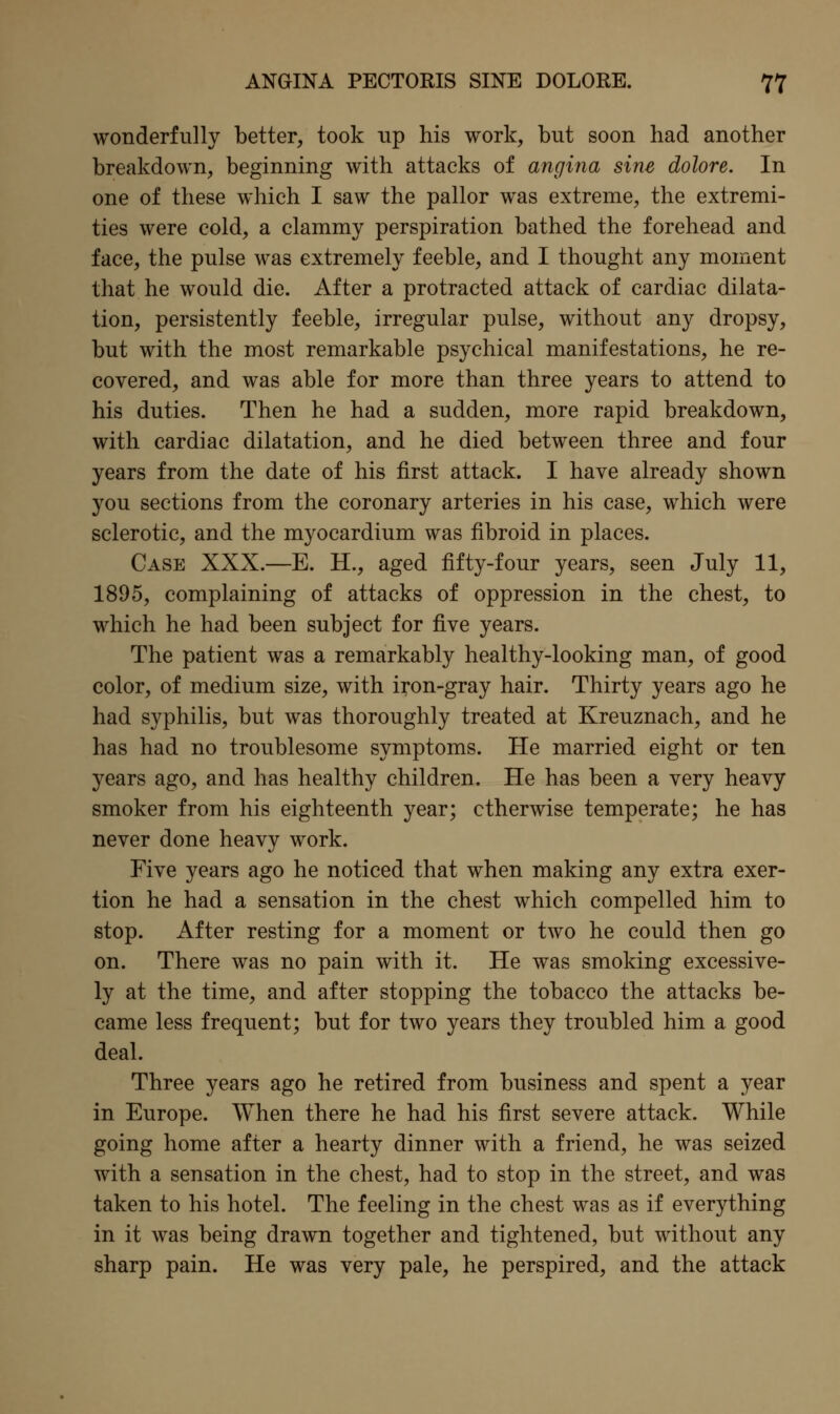 wonderfully better, took up his work, but soon had another breakdown, beginning with attacks of angina sine dolore. In one of these which I saw the pallor was extreme, the extremi- ties were cold, a clammy perspiration bathed the forehead and face, the pulse was extremely feeble, and I thought any moment that he would die. After a protracted attack of cardiac dilata- tion, persistently feeble, irregular pulse, without any dropsy, but with the most remarkable psychical manifestations, he re- covered, and was able for more than three years to attend to his duties. Then he had a sudden, more rapid breakdown, with cardiac dilatation, and he died between three and four years from the date of his first attack. I have already shown you sections from the coronary arteries in his case, which were sclerotic, and the myocardium was fibroid in places. Case XXX.—E. H., aged fifty-four years, seen July 11, 1895, complaining of attacks of oppression in the chest, to which he had been subject for five years. The patient was a remarkably healthy-looking man, of good color, of medium size, with iron-gray hair. Thirty years ago he had syphilis, but was thoroughly treated at Kreuznach, and he has had no troublesome symptoms. He married eight or ten years ago, and has healthy children. He has been a very heavy smoker from his eighteenth year; otherwise temperate; he has never done heavy work. Five years ago he noticed that when making any extra exer- tion he had a sensation in the chest which compelled him to stop. After resting for a moment or two he could then go on. There was no pain with it. He was smoking excessive- ly at the time, and after stopping the tobacco the attacks be- came less frequent; but for two years they troubled him a good deal. Three years ago he retired from business and spent a year in Europe. When there he had his first severe attack. While going home after a hearty dinner with a friend, he was seized with a sensation in the chest, had to stop in the street, and was taken to his hotel. The feeling in the chest was as if everything in it was being drawn together and tightened, but without any sharp pain. He was very pale, he perspired, and the attack