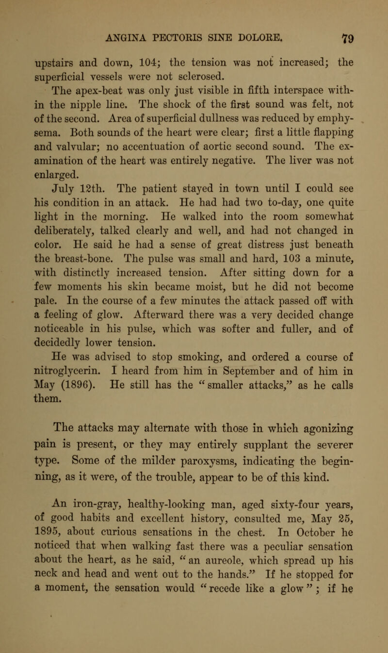 upstairs and down, 104; the tension was not increased; the superficial vessels were not sclerosed. The apex-beat was only just visible in fifth interspace with- in the nipple line. The shock of the first sound was felt, not of the second. Area of superficial dullness was reduced by emphy- sema. Both sounds of the heart were clear; first a little flapping and valvular; no accentuation of aortic second sound. The ex- amination of the heart was entirely negative. The liver was not enlarged. July 12th. The patient stayed in town until I could see his condition in an attack. He had had two to-day, one quite light in the morning. He walked into the room somewhat deliberately, talked clearly and well, and had not changed in color. He said he had a sense of great distress just beneath the breast-bone. The pulse was small and hard, 103 a minute, with distinctly increased tension. After sitting down for a few moments his skin became moist, but he did not become pale. In the course of a few minutes the attack passed off with a feeling of glow. Afterward there was a very decided change noticeable in his pulse, which was softer and fuller, and of decidedly lower tension. He was advised to stop smoking, and ordered a course of nitroglycerin. I heard from him in September and of him in May (1896). He still has the smaller attacks, as he calls them. The attacks may alternate with those In which agonizing pain is present, or they may entirely supplant the severer type. Some of the milder paroxysms, indicating the begin- ning, as it were, of the trouble, appear to be of this kind. An iron-gray, healthy-looking man, aged sixty-four years, of good habits and excellent history, consulted me. May 25, 1895, about curious sensations in the chest. In October he noticed that when walking fast there was a peculiar sensation about the heart, as he said, an aureole, which spread up his neck and head and went out to the hands. If he stopped for a moment, the sensation would  recede like a glow  ; if he