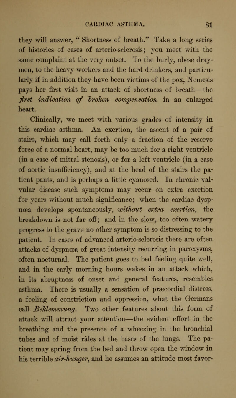 they will answer,  Shortness of breath/^ Take a long series of histories of cases of arterio-sclerosis; you meet with the same complaint at the very outset. To the burly, obese dray- men, to the heavy workers and the hard drinkers, and particu- larly if in addition they have been victims of the pox, Nemesis pays her first visit in an attack of shortness of breath—the first indication of hrohen comj>ensation in an enlarged heart. Clinically, we meet with various grades of intensity in this cardiac asthma. An exertion, the ascent of a pair of stairs, which may call forth only a fraction of the reserve force of a normal heart, may be too much for a right ventricle (in a case of mitral stenosis), or for a left ventricle (in a case of aortic insufficiency), and at the head of the stairs the pa- tient pants, and is perhaps a little cyanosed. In chronic val- vular disease such symptoms may recur on extra exertion for years without much significance; when the cardiac dysp- noea develops spontaneously, without extra exertion, the breakdown is not far off; and in the slow, too often watery progress to the grave no other symptom is so distressing to the patient. In cases of advanced arterio-sclerosis there are often attacks of dyspnoea of great intensity recurring in paroxysms, often nocturnal. The patient goes to bed feeling quite well, and in the early morning hours wakes in an attack which, in its abruptness of onset and general features, resembles asthma. There is usually a sensation of prsecordial distress, a feeling of constriction and oppression, what the Germans call Behlemmung. Two other features about this form of attack will attract your attention—the evident effort in the breathing and the presence of a wheezing in the bronchial tubes and of moist rales at the bases of the lungs. The pa- tient may spring from the bed and throw open the window in his terrible air-hunger, and he assumes an attitude most favor-
