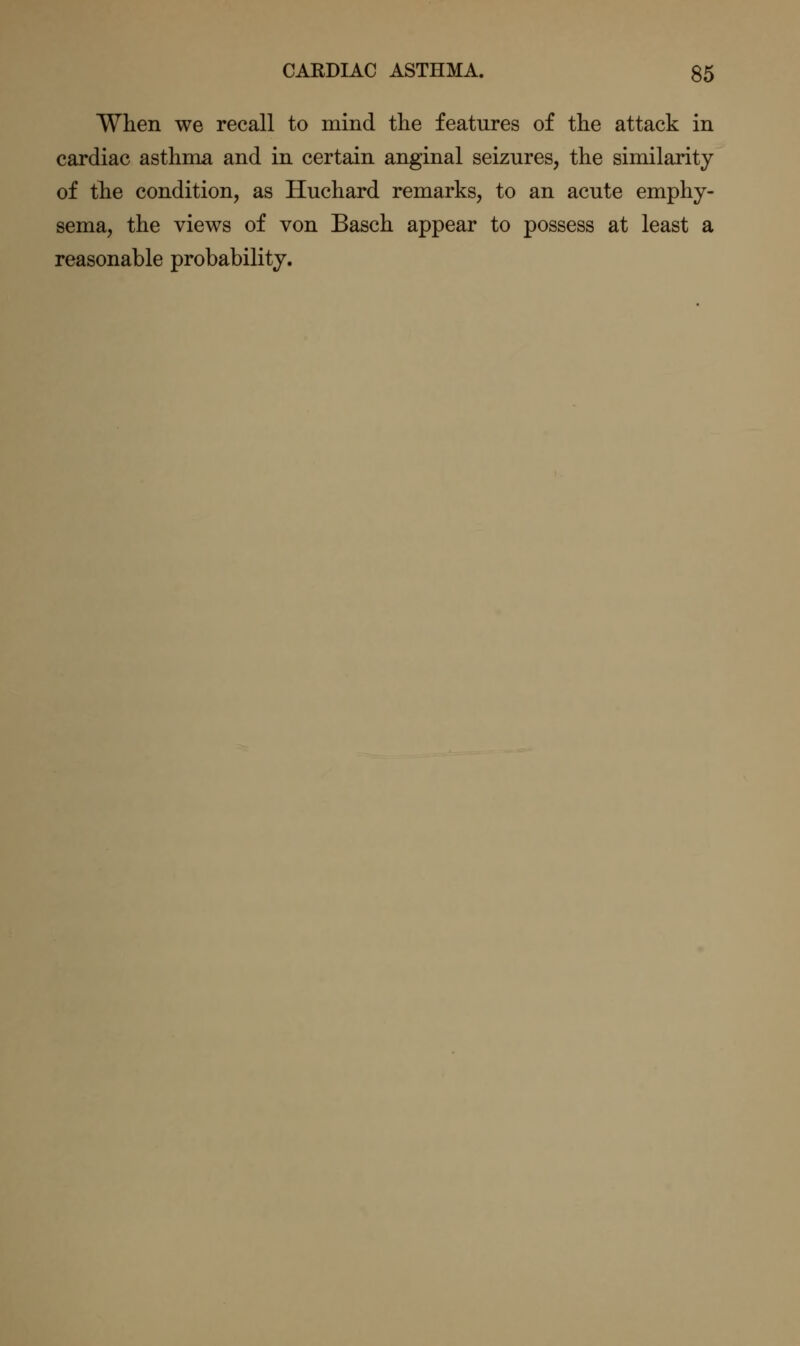 When we recall to mind the features of the attack in cardiac asthma and in certain anginal seizures, the similarity of the condition, as Huchard remarks, to an acute emphy- sema, the views of von Basch appear to possess at least a reasonable probability.