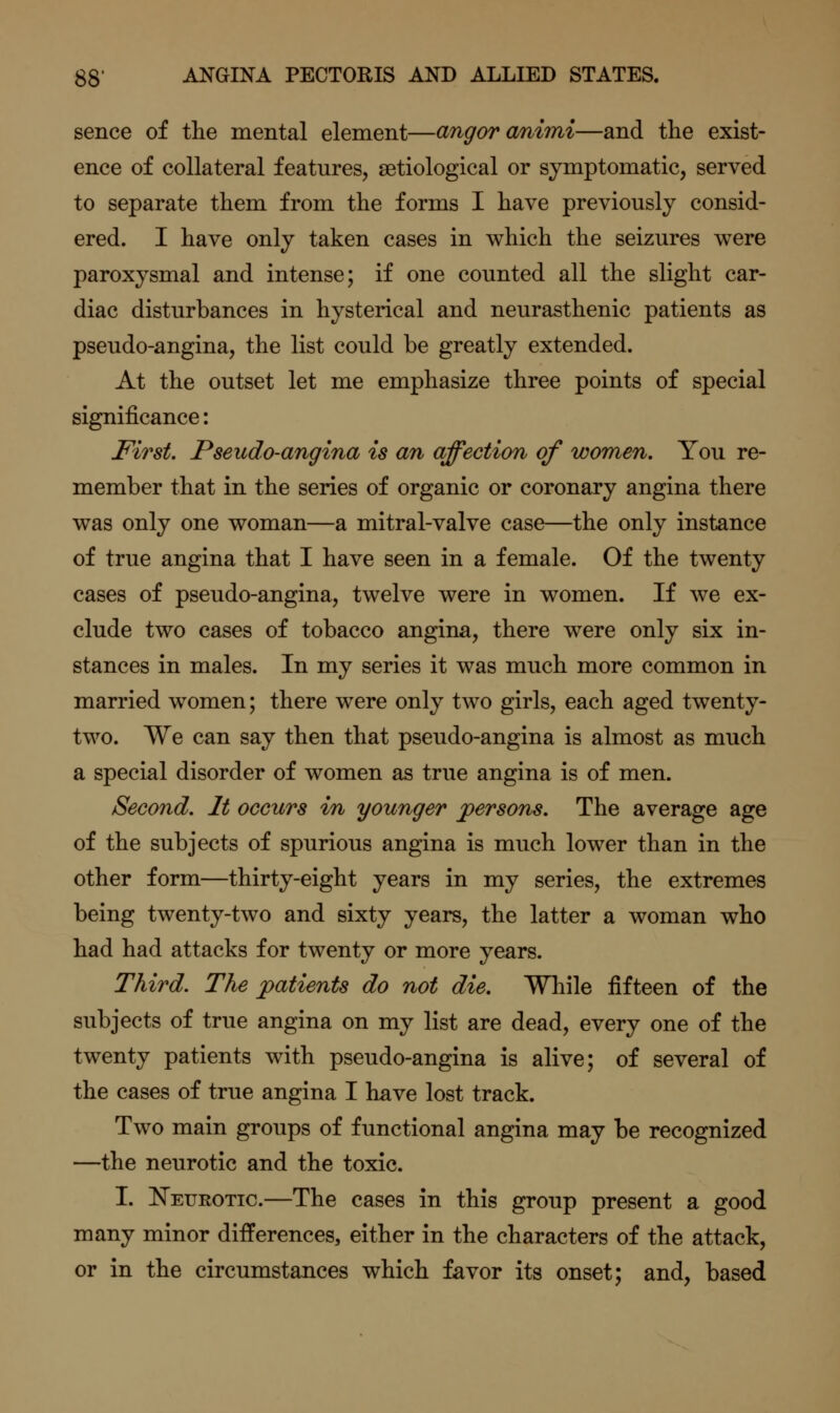 sence of the mental element—angoranimi—and the exist- ence of collateral features, setiological or symptomatic, served to separate them from the forms I have previously consid- ered. I have only taken cases in which the seizures were paroxysmal and intense; if one counted all the slight car- diac disturbances in hysterical and neurasthenic patients as pseudo-angina, the list could be greatly extended. At the outset let me emphasize three points of special significance: First. Pseudo-angina is an affection of women. You re- member that in the series of organic or coronary angina there was only one woman—a mitral-valve case—the only instance of true angina that I have seen in a female. Of the twenty cases of pseudo-angina, twelve were in women. If we ex- clude two cases of tobacco angina, there were only six in- stances in males. In my series it was much more common in married women; there were only two girls, each aged twenty- two. We can say then that pseudo-angina is almost as much a special disorder of women as true angina is of men. Second. It occurs in younger jpersons. The average age of the subjects of spurious angina is much lower than in the other form—thirty-eight years in my series, the extremes being twenty-two and sixty years, the latter a woman who had had attacks for twenty or more years. Third. The patients do not die. While fifteen of the subjects of true angina on my list are dead, every one of the twenty patients with pseudo-angina is alive; of several of the cases of true angina I have lost track. Two main groups of functional angina may be recognized —the neurotic and the toxic. I. l^EUROTic.—The cases in this group present a good many minor differences, either in the characters of the attack, or in the circumstances which favor its onset; and, based