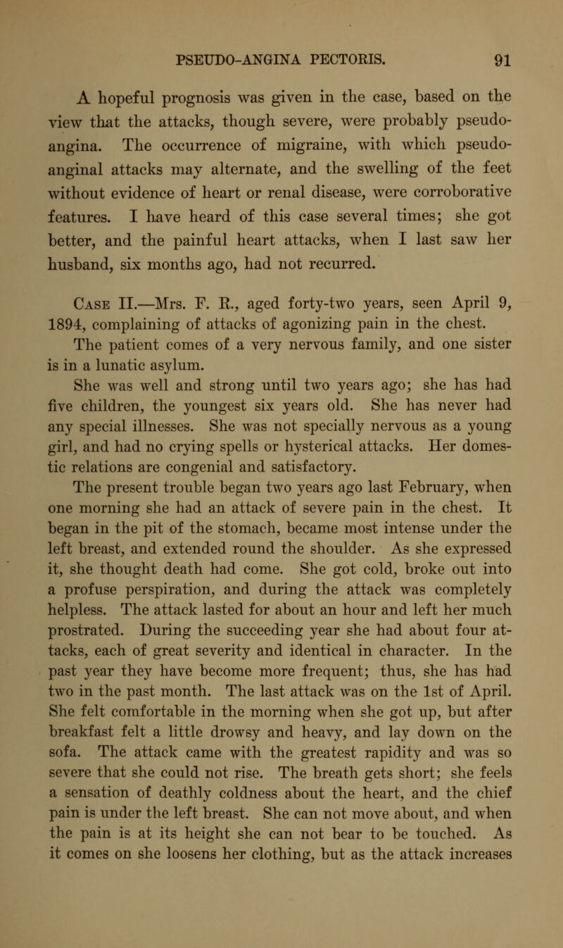 A hopeful prognosis was given in the case, based on the view that the attacks, though severe, were probably pseudo- angina. The occurrence of migraine, with which pseudo- anginal attacks may alternate, and the swelling of the feet without evidence of heart or renal disease, were corroborative features. I have heard of this case several times; she got better, and the painful heart attacks, when I last saw her husband, six months ago, had not recurred. Case II.—Mrs. F. R., aged forty-two years, seen April 9, 1894, complaining of attacks of agonizing pain in the chest. The patient comes of a very nervous family, and one sister is in a lunatic asylum. She was well and strong until two years ago; she has had five children, the youngest six years old. She has never had any special illnesses. She was not specially nervous as a young girl, and had no crying spells or hysterical attacks. Her domes- tic relations are congenial and satisfactory. The present trouble began two years ago last February, when one morning she had an attack of severe pain in the chest. It began in the pit of the stomach, became most intense under the left breast, and extended round the shoulder. As she expressed it, she thought death had come. She got cold, broke out into a profuse perspiration, and during the attack was completely helpless. The attack lasted for about an hour and left her much prostrated. During the succeeding year she had about four at- tacks, each of great severity and identical in character. In the past year they have become more frequent; thus, she has had two in the past month. The last attack was on the 1st of April. She felt comfortable in the morning when she got up, but after breakfast felt a little drowsy and heavy, and lay down on the sofa. The attack came with the greatest rapidity and was so severe that she could not rise. The breath gets short; she feels a sensation of deathly coldness about the heart, and the chief pain is under the left breast. She can not move about, and when the pain is at its height she can not bear to be touched. As it comes on she loosens her clothing, but as the attack increases