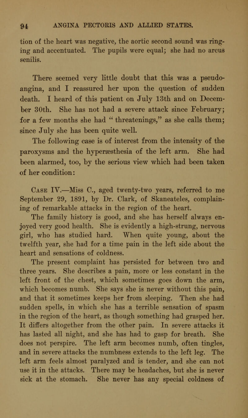 tion of the heart was negative, the aortic second sound was ring- ing and accentuated. The pupils were equal; she had no arcus senilis. There seemed very little doubt that this was a pseudo- angina, and I reassured her upon the question of sudden death. I heard of this patient on July 13th and on Decem- ber 30th. She has not had a severe attack since February; for a few months she had  threatenings/' as she calls them; since July she has been quite well. The following case is of interest from the intensity of the paroxysms and the hypersesthesia of the left arm. She had been alarmed, too, by the serious view which had been taken of her condition: Case IV.—Miss C, aged twenty-two years, referred to me September 29, 1891, by Dr. Clark, of Skaneateles, complain- ing of remarkable attacks in the region of the heart. The family history is good, and she has herself always en- joyed very good health. She is evidently a high-strung, nervous girl, who has studied hard. When quite young, about the twelfth year, she had for a time pain in the left side about the heart and sensations of coldness. The present complaint has persisted for between two and three years. She describes a pain, more or less constant in the left front of the chest, which sometimes goes down the arm, which becomes numb. She says she is never without this pain, and that it sometimes keeps her from sleeping. Then she had sudden spells, in which she has a terrible sensation of spasm in the region of the heart, as though something had grasped her. It differs altogether from the other pain. In severe attacks it has lasted all night, and she has had to gasp for breath. She does not perspire. The left arm becomes numb, often tingles, and in severe attacks the numbness extends to the left leg. The left arm feels almost paralyzed and is tender, and she can not use it in the attacks. There may be headaches, but she is never sick at the stomach. She never has any special coldness of