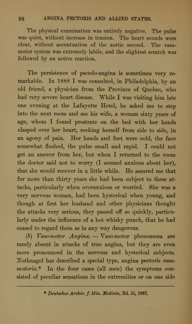 The physical examination was entirely negative. The pulse was quiet, without increase in tension. The heart sounds were clear, without accentuation of the aortic second. The vaso- motor system was extremely labile, and the slightest scratch was followed by an active reaction. The persistence of pseudo-angina is sometimes very re- markable. In 1888 I v^^as consulted, in Philadelphia, by an old friend, a physician from the Province of Quebec, who had very severe heart disease. While I was visiting him late one evening at the Lafayette Hotel, he asked me to step into the next room and see his wife, a woman sixty years of age, whom I found prostrate on the bed with her hands clasped over her heart, rocking herself from side to side, in an agony of pain. Her hands and feet were cold, the face somewhat flushed, the pulse small and rapid. I could not get an answer from her, but when I returned to the room the doctor said not to worry (I seemed anxious about her), that she would recover in a little while. He assured me that for more than thirty years she had been subject to these at- tacks, particularly when overanxious or worried. She was a very nervous woman, had been hysterical when young, and though at first her husband and other physicians thought the attacks very serious, they passed oif so quickly, particu- larly under the influence of a hot whisky punch, that he had ceased to regard them as in any way dangerous. (h) Vaso-motor Angina. — Vaso-motor phenomena are rarely absent in attacks of true angina, but they are even more pronounced in the nervous and hysterical subjects. Xothnagel has described a special type, angina pectoris vaso- wMoria.^ In the four cases (all men) the symptoms con- sisted of peculiar sensations in the extremities or on one side * Deutsches Archiv. f. klin. Medicin, Bd. ill, 1867.