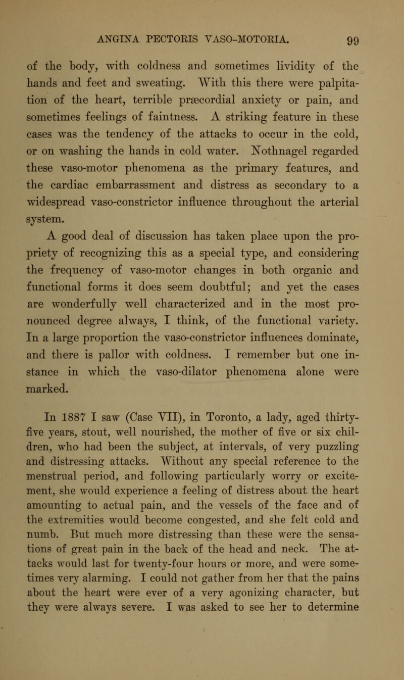 of the body, with coldness and sometimes lividitj of the hands and feet and sweating. With this there were palpita- tion of the heart, terrible prsecordial anxiety or pain, and sometimes feelings of faintness. A striking feature in these cases was the tendency of the attacks to occur in the cold, or on washing the hands in cold water. !Nothnagel regarded these vaso-motor phenomena as the primary features, and the cardiac embarrassment and distress as secondary to a widespread vaso-constrictor influence throughout the arterial system. A good deal of discussion has taken place upon the pro- priety of recognizing this as a special type, and considering the frequency of vaso-motor changes in both organic and functional forms it does seem doubtful; and yet the cases are wonderfully well characterized and in the most pro- nounced degree always, I think, of the functional variety. In a large proportion the vaso-constrictor influences dominate, and there is pallor with coldness. I remember but one in- stance in which the vaso-dilator phenomena alone were marked. In 1887 I saw (Case VII), in Toronto, a lady, aged thirty- five years, stout, well nourished, the mother of five or six chil- dren, who had been the subject, at intervals, of very puzzling and distressing attacks. Without any special reference to the menstrual period, and following particularly worry or excite- ment, she would experience a feeling of distress about the heart amounting to actual pain, and the vessels of the face and of the extremities would become congested, and she felt cold and numb. But much more distressing than these were the sensa- tions of great pain in the back of the head and neck. The at- tacks would last for twenty-four hours or more, and were some- times very alarming. I could not gather from her that the pains about the heart were ever of a very agonizing character, but they were always severe. I was asked to see her to determine