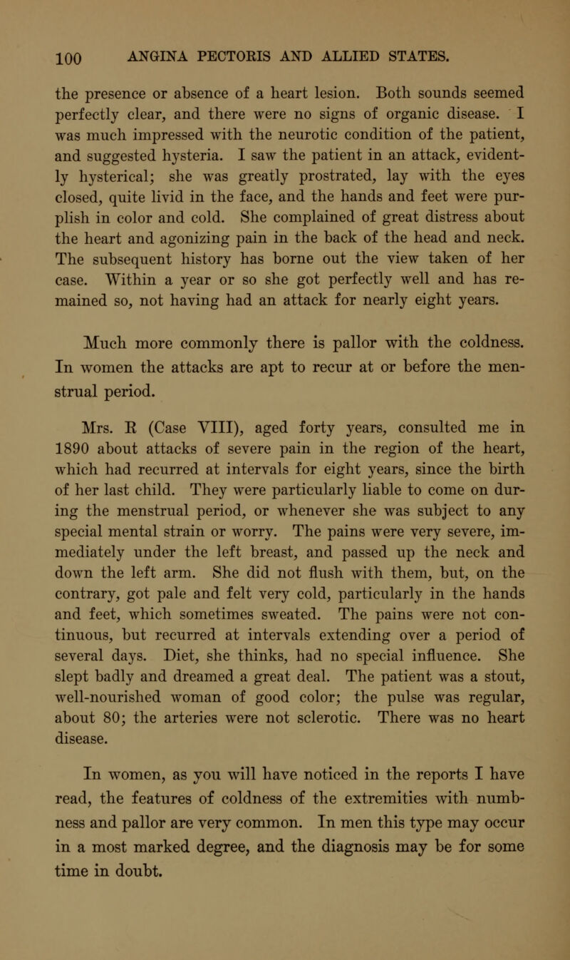 the presence or absence of a heart lesion. Both sounds seemed perfectly clear, and there were no signs of organic disease. I was much impressed with the neurotic condition of the patient, and suggested hysteria. I saw the patient in an attack, evident- ly hysterical; she was greatly prostrated, lay with the eyes closed, quite livid in the face, and the hands and feet were pur- plish in color and cold. She complained of great distress about the heart and agonizing pain in the back of the head and neck. The subsequent history has borne out the view taken of her case. Within a year or so she got perfectly well and has re- mained so, not having had an attack for nearly eight years. Much more commonly there is pallor with the coldness. In women the attacks are apt to recur at or before the men- strual period. Mrs. E (Case VIII), aged forty years, consulted me in 1890 about attacks of severe pain in the region of the heart, which had recurred at intervals for eight years, since the birth of her last child. They were particularly liable to come on dur- ing the menstrual period, or whenever she was subject to any special mental strain or worry. The pains were very severe, im- mediately under the left breast, and passed up the neck and down the left arm. She did not flush with them, but, on the contrary, got pale and felt very cold, particularly in the hands and feet, which sometimes sweated. The pains were not con- tinuous, but recurred at intervals extending over a period of several days. Diet, she thinks, had no special influence. She slept badly and dreamed a great deal. The patient was a stout, well-nourished woman of good color; the pulse was regular, about 80; the arteries were not sclerotic. There was no heart disease. In women, as you will have noticed in the reports I have read, the features of coldness of the extremities with numb- ness and pallor are very common. In men this type may occur in a most marked degree, and the diagnosis may be for some time in doubt.