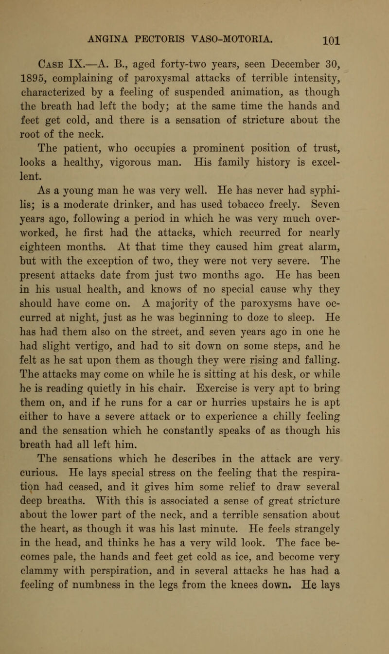 Case IX.—A. B., aged forty-two years, seen December 30, 1895, complaining of paroxysmal attacks of terrible intensity, characterized by a feeling of suspended animation, as though the breath had left the body; at the same time the hands and feet get cold, and there is a sensation of stricture about the root of the neck. The patient, who occupies a prominent position of trust, looks a healthy, vigorous man. His family history is excel- lent. As a young man he was very well. He has never had syphi- lis; is a moderate drinker, and has used tobacco freely. Seven years ago, following a period in which he was very much over- worked, he first had the attacks, which recurred for nearly eighteen months. At that time they caused him great alarm, but with the exception of two, they were not very severe. The present attacks date from just two months ago. He has been in his usual health, and knows of no special cause why they should have come on. A majority of the paroxysms have oc- curred at night, just as he was beginning to doze to sleep. He has had them also on the street, and seven years ago in one he had slight vertigo, and had to sit down on some steps, and he felt as he sat upon them as though they were rising and falling. The attacks may come on while he is sitting at his desk, or while he is reading quietly in his chair. Exercise is very apt to bring them on, and if he runs for a car or hurries upstairs he is apt either to have a severe attack or to experience a chilly feeling and the sensation which he constantly speaks of as though his breath had all left him. The sensations which he describes in the attack are very curious. He lays special stress on the feeling that the respira- tion had ceased, and it gives him some relief to draw several deep breaths. With this is associated a sense of great stricture about the lower part of the neck, and a terrible sensation about the heart, as though it was his last minute. He feels strangely in the head, and thinks he has a very wild look. The face be- comes pale, the hands and feet get cold as ice, and become very clammy with perspiration, and in several attacks he has had a feeling of numbness in the legs from the knees down. He lays
