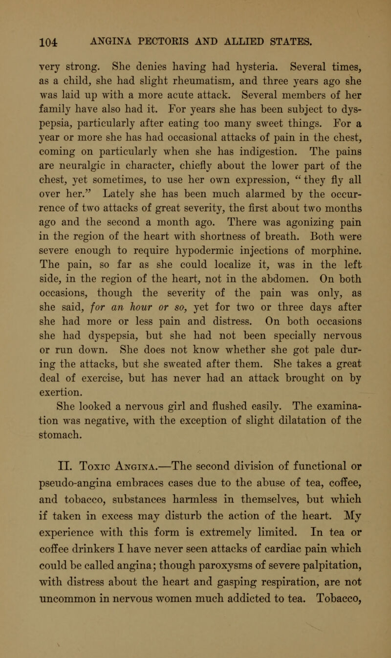 very strong. She denies having had hysteria. Several times, as a child, she had slight rheumatism, and three years ago she was laid up with a more acute attack. Several members of her family have also had it. For years she has been subject to dys- pepsia, particularly after eating too many sweet things. For a year or more she has had occasional attacks of pain in the chest, coming on particularly when she has indigestion. The pains are neuralgic in character, chiefly about the lower part of the chest, yet sometimes, to use her own expression,  they fly all over her. Lately she has been much alarmed by the occur- rence of two attacks of great severity, the first about two months ago and the second a month ago. There was agonizing pain in the region of the heart with shortness of breath. Both were severe enough to require hypodermic injections of morphine. The pain, so far as she could localize it, was in the left side, in the region of the heart, not in the abdomen. On both occasions, though the severity of the pain was only, as she said, for an hour or so, yet for two or three days after she had more or less pain and distress. On both occasions she had dyspepsia, but she had not been specially nervous or run down. She does not know whether she got pale dur- ing the attacks, but she sweated after them. She takes a great deal of exercise, but has never had an attack brought on by exertion. She looked a nervous girl and flushed easily. The examina- tion was negative, with the exception of slight dilatation of the stomach. II. Toxic Angina.—The second division of functional or pseudo-angina embraces cases due to the abuse of tea, coffee, and tobacco, substances harmless in themselves, but v^hich if taken in excess may disturb the action of the heart. My experience with this form is extremely limited. In tea or coffee drinkers I have never seen attacks of cardiac pain v^hich could be called angina; though paroxysms of severe palpitation, with distress about the heart and gasping respiration, are not uncommon in nervous women much addicted to tea. Tobacco,