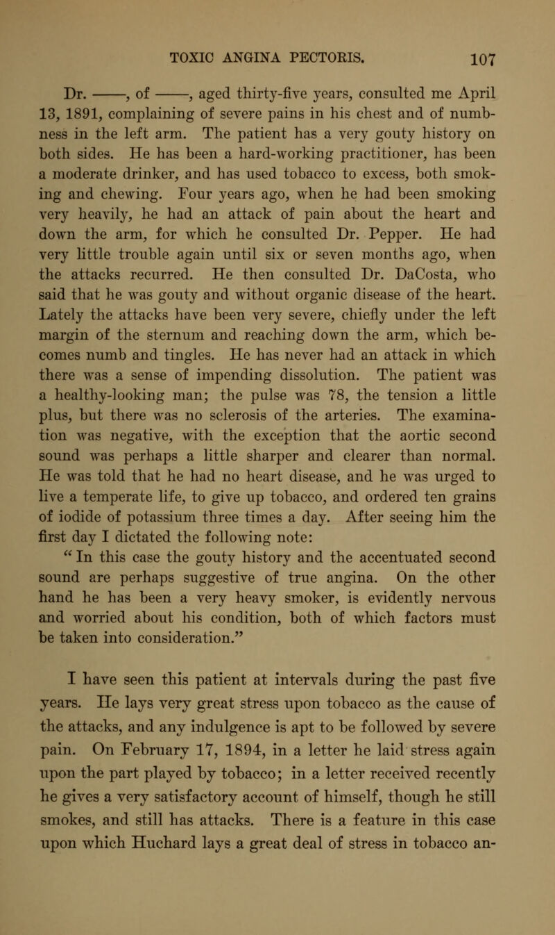 Dr. , of , aged thirty-five years, consulted me April 13, 1891, complaining of severe pains in his chest and of numb- ness in the left arm. The patient has a very gouty history on both sides. He has been a hard-working practitioner, has been a moderate drinker, and has used tobacco to excess, both smok- ing and chewing. Four years ago, when he had been smoking very heavily, he had an attack of pain about the heart and down the arm, for which he consulted Dr. Pepper. He had very little trouble again until six or seven months ago, when the attacks recurred. He then consulted Dr. DaCosta, who said that he was gouty and without organic disease of the heart. Lately the attacks have been very severe, chiefly under the left margin of the sternum and reaching down the arm, which be- comes numb and tingles. He has never had an attack in which there was a sense of impending dissolution. The patient was a healthy-looking man; the pulse was 78, the tension a little plus, but there was no sclerosis of the arteries. The examina- tion was negative, with the exception that the aortic second sound was perhaps a little sharper and clearer than normal. He was told that he had no heart disease, and he was urged to live a temperate life, to give up tobacco, and ordered ten grains of iodide of potassium three times a day. After seeing him the first day I dictated the following note:  In this case the gouty history and the accentuated second sound are perhaps suggestive of true angina. On the other hand he has been a very heavy smoker, is evidently nervous and worried about his condition, both of which factors must be taken into consideration. I have seen this patient at intervals during the past five years. He lays very great stress upon tobacco as the cause of the attacks, and any indulgence is apt to be followed by severe pain. On February 17, 1894, in a letter he laid stress again upon the part played by tobacco; in a letter received recently he gives a very satisfactory account of himself, though he still smokes, and still has attacks. There is a feature in this case upon which Huchard lays a great deal of stress in tobacco an-