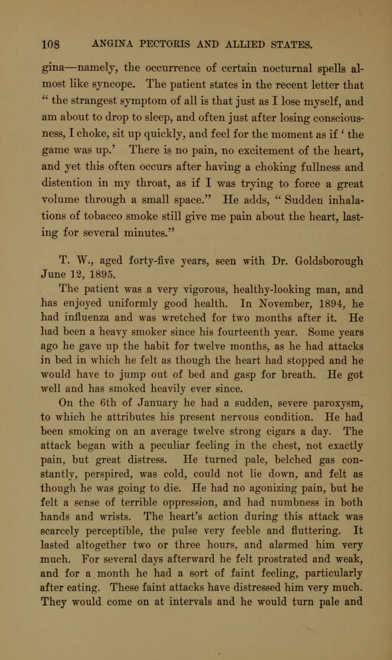 gina—namely, the occurrence of certain nocturnal spells al- most like syncope. The patient states in the recent letter that  the strangest symptom of all is that just as I lose myself, and am about to drop to sleep, and often just after losing conscious- ness, I choke, sit up quickly, and feel for the moment as if ^ the game was up.' There is no pain, no excitement of the heart, and yet this often occurs after having a choking fullness and distention in my throat, as if I was trying to force a great volume through a small space.'' He adds, ^^ Sudden inhala- tions of tobacco smoke still give me pain about the heart, last- ing for several minutes. T. W., aged forty-five years, seen with Dr. Goldsborough June 12, 1895. The patient was a very vigorous, healthy-looking man, and has enjoyed uniformly good health. In November, 1894, he had influenza and was wretched for two months after it. He liad been a heavy smoker since his fourteenth year. Some years ago he gave up the habit for twelve months, as he had attacks in bed in which he felt as though the heart had stopped and he would have to jump out of bed and gasp for breath. He got well and has smoked heavily ever since. On the 6th of January he had a sudden, severe paroxysm, to which he attributes his present nervous condition. He had been smoking on an average twelve strong cigars a day. The attack began with a peculiar feeling in the chest, not exactly pain, but great distress. He turned pale, belched gas con- stantly, perspired, was cold, could not lie down, and felt as though he was going to die. He had no agonizing pain, but he felt a sense of terrible oppression, and had numbness in both hands and wrists. The heart's action during this attack was scarcely perceptible, the pulse very feeble and fluttering. It lasted altogether two or three hours, and alarmed him very much. For several days afterward he felt prostrated and weak, and for a month he had a sort of faint feeling, particularly after eating. These faint attacks have distressed him very much. They would come on at intervals and he would turn pale and