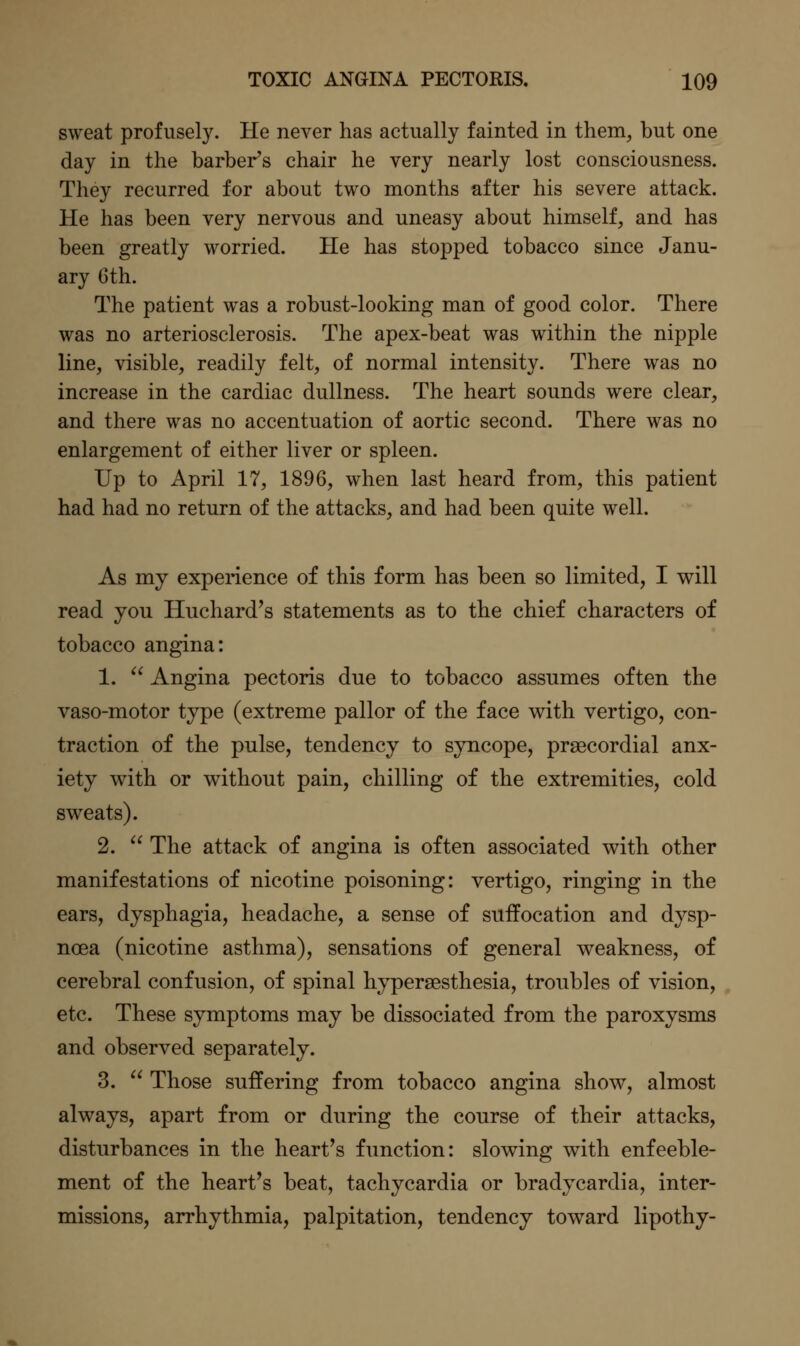 sweat profusely. He never has actually fainted in them, but one day in the barber's chair he very nearly lost consciousness. They recurred for about two months after his severe attack. He has been very nervous and uneasy about himself, and has been greatly worried. He has stopped tobacco since Janu- ary Gth. The patient was a robust-looking man of good color. There was no arteriosclerosis. The apex-beat was within the nipple line, visible, readily felt, of normal intensity. There was no increase in the cardiac dullness. The heart sounds were clear, and there was no accentuation of aortic second. There was no enlargement of either liver or spleen. Up to April 17, 1896, when last heard from, this patient had had no return of the attacks, and had been quite well. As my experience of this form has been so limited, I will read you Huchard's statements as to the chief characters of tobacco angina: 1.  Angina pectoris due to tobacco assumes often the vaso-motor type (extreme pallor of the face with vertigo, con- traction of the pulse, tendency to syncope, praecordial anx- iety with or without pain, chilling of the extremities, cold sweats). 2.  The attack of angina is often associated with other manifestations of nicotine poisoning: vertigo, ringing in the ears, dysphagia, headache, a sense of suffocation and dysp- noea (nicotine asthma), sensations of general weakness, of cerebral confusion, of spinal hypersesthesia, troubles of vision, etc. These symptoms may be dissociated from the paroxysms and observed separately. 3.  Those suffering from tobacco angina show, almost always, apart from or during the course of their attacks, disturbances in the heart's function: slowing with enfeeble- ment of the heart's beat, tachycardia or bradycardia, inter- missions, arrhythmia, palpitation, tendency toward lipothy-